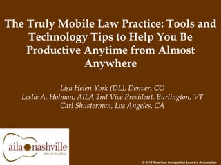 The Truly Mobile Law Practice: Tools and
Technology Tips to Help You Be
Productive Anytime from Almost
Anywhere
Lisa Helen York (DL), Denver, CO
Leslie A. Holman, AILA 2nd Vice President, Burlington, VT
Carl Shusterman, Los Angeles, CA
© 2012 American Immigration Lawyers Association
 
