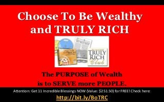 Choose To Be Wealthy
    and TRULY RICH


                The PURPOSE of Wealth
              is to SERVE more PEOPLE.
Attention: Get 11 Incredible Blessings NOW (Value: $251.50) for FREE! Check here:
                         http://bit.ly/BoTRC
 