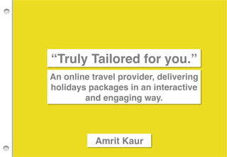!
!
!

!
!

“Truly Tailored for you.”!
An online travel provider, delivering
holidays packages in an interactive
and engaging way. !

Amrit Kaur!

 