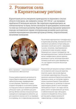 9
2.	 Розвиток села
в Карпатському регіоні
Карпатський регіон утворюють прикордонні та переважно сільські
області п’яти країн, які займають площу 145 153 м2
, і де проживає
приблизно15 мільйонів жителів. Цю територію характеризують як
неблагополучну та бідну, багато експертів їй присуджують величезний
та поки що потенціал розвитку. Карпатський фонд впродовж тривалого
періоду систематично сприяє інтегрованому розвитку цього регіону
шляхом впровадження цільових програм розвитку, запропонованих
місцевими громадами.
Сільські райони сучасної центральної та
східної Європи вважалися і вважаються
неблагополучними, периферійними
та часто бідними. Причиною є ширші
історико-географічні та економічні умови
та спадщина колишніх правлячих режимів
у більшості країн, що належать до цього
регіону. Велика частина сільських регіонів
знаходиться в прикордонних областях, що
для населення означає життя на периферії
як в прямому, так і в переносному значеннях.
Під впливом індустріалізації та модернізації,
в недавньому минулому, змінювалося життя
населення цих районів, які були вимушені
змінювати спосіб свого життя і з фермерів
та селян, поступово, перетворювалися
в працівників нових місцевих заводів.
Неоминуло це і сільські господарства: під
виглядом раціоналізації, з метою об’єднання
малих «неефективно» діючих одиниць
до великих гігантів, поступово втрачався
типовий спосіб життя, діючі фермерства,
і те, що годувало сільських мешканців
століттями.
Результатом цих процесів сьогодні є області,
які не втратили свій сільський характер,
втратили, однак, свої основні функції
та позитивні характеристики. Більшість
сучасного населення Карпатського регіону
проживає в селах, які поступово падають
на дно соціальної бідності. Брак робочих
місць, спричинює те, що молоді та освічені
люди мігрують до міст а часто закордон.
Залишаються тільки ті, які через свій вік,
рівень освіти чи приналежності до якоїсь
із неблагополучних груп, збільшують
чисельність безробітних. Більші міста
регіону мають,завдяки розвинутій
інфраструктурі, а головне завдяки
День традицій – національно-культурне
святкування у Міклушовце
 