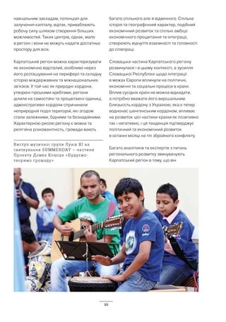 10
навчальним закладам, потенціал для
залучення капіталу, відтак, приваблюють
робочу силу шляхом створення більших
можливостей. Таких центрів, однак, мало
в регіоні і вони не можуть надати достатньо
простору для всіх.
Карпатський регіон можна характеризувати
як економічно відсталий, особливо через
його розташування на периферії та складну
історію міждержавних та міжнаціональних
зв’язків. У той час як природні кордони,
утворені гірськими хребтами, регіони
ділили на самостійні та процвітаючі одиниці,
адміністративні кордони спричинили
неприродній поділ територій, які згодом
стали залежними, бідними та безнадійними.
Характерною рисою регіону є мовна та
релігійна різноманітність, громади мають
багато спільного але й відмінного. Спільна
історія та географічний характер, подібний
економічний розвиток та спільні амбіції
економічного процвітання та інтеграції,
створюють відчуття взаємності та готовності
до співпраці.
Словацька частина Карпатського регіону
розвинулася і в цьому контексті, а зусилля
Словацької Республіки щодо інтеграції
в межах Європи вплинули на політичні,
економічні та соціальні процеси в країні.
Вплив сусідніх країн не можна відкидати,
а потрібно вважати його вирішальним.
Близькість кордону з Україною, яка є тепер
водночас шенгенським кордоном, впливає
на розвиток цієї частини країни як позитивно
так і негативно, і ця тенденція підтверджує
політичний та економічний розвиток
в останні місяці на тлі збройного конфлікту.
Багато аналітиків та експертів з питань
регіонального розвитку звинувачують
Карпатський регіон в тому, що він
Виступ музичної групи Лунік ХІ на
святкування SUMMERDAY – частини
Проекту Домка Кошіце «Будуємо-
творимо громаду»
 