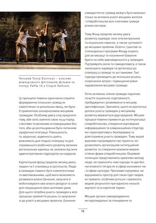 13
Ці принципи повинні одночасно сприяти
формуванню сільських громад як
самостійних та унікальних явищ, які були
б прийнятною альтернативою місцевим
громадам. Особливу увагу слід приділити
тому, аби село зайняло свою нішу поряд
з містами та великими агломераціями без
того, аби це розташування було питанням
ієрархічної інтеграції. Рівноцінність
та, водночас, відмінність дають
можливість для плідної співпраці та для
справжнього всебічного розвитку великих
регіональних одиниць не залежно від їхніх
адміністративних підрозділів чи кордонів.
Карпатський фонд приділяє велику увагу
людині та її становищі в суспільстві. Люди
в громадах повинні бути компетентними
та вмотивованими, щоб мати можливість
розвивати власні бачення, залучати й
мобілізовувати свої власні ресурси та сили
для покращення своїх житлових умов.
Для цього потрібна участь громадян у всіх
процесах прийняття рішень та залучення
їх до участі у місцевих проектах. Бачення
самодостатніх громад можуть бути виконані
тільки за активної участі місцевих жителів
і співробітництва всіх ключових гравців
різних секторів.
Тому Фонд приділяє велику увагу
розвитку індивідів, їхніх інтелектуальних
та соціальних навичок, а також чутливості
до місцевих проблем. Освітні, грантові та
стипендіальні програми Фонду існують
для активізації та посилення бажання
брати на себе відповідальність у громадян.
Підтримують волю та самодопомогу, а також
заохочують індивідів та організації до
співпраці у громаді та за її межами. Такі
підходи призводять до якісніших рішень,
скорочення витрат і підвищення рівня
задоволення місцевої громади.
Успіх активних членів громади підсилює
почуття соціальної згуртованості,
пробуджуючи і розвиваючи їх місцеву
ідентифікацію. Звичайно, цього не достатньо
допоки участь громадян у місцевому
розвитку вважається другорядною. Місцеві
процеси повинні привести до інституалізації
співробітництва, створення відповідних
інформаційних та комунікаційних структур,
які гарантуватимуть безперервну та
довготривалу участь громадян. Тому вкрай
важливо підтримувати такі проекти, які
дозволяють організаціям інституційний
розвиток та створення взаємної мережі
стійких форм співробітництва. Окремий
потенціал представляють креативні молоді
люди, які приносять нові підходи та ідеї без
негативного тягара як в сфері економіки так
і в сфері культури. Програми підтримки, які
відкривають простір для таких груп людей,
як правило, особливо успішні і приносять
видимі результати при відносно низькій
вартості та в короткий термін.
Місцеві органи самоврядування,
які відповідальні за планування та
Чеський Театр Контінуо – учасник
міжнародного фестивалю фільмів та
театру УмУм 14 у Старій Любовні
 