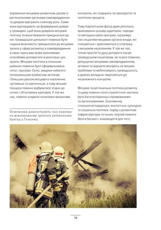 14
управління місцевим розвитком, разом із
регіональними органами самоврядування
та урядом відіграють ключову роль. Саме
вони відповідають за формування довіри
у громадян, щоб вони довіряли місцевій
політиці та мали бажання приєднатися до
неї. Громадській діяльності повинна бути
надана можливість приєднатися до місцевих
зусиль у сфері розвитку а самоврядування
в свою чергу має всіма можливими
способами допомагати в реалізації цих
зусиль. Місцева політика в сільських
районах повинна бути сформульована
чітко і прозоро. Село, завдяки набагато
інтенсивнішим особистим зв’язкам
і більшою увагою місцевого населення,
чутливіше та критичніше, а тому місцеві
процеси повинні відбуватися згідно до
чітких і об’єктивних критеріїв. У той же
час, повинні існувати незалежні механізми
контролю, які слідкують за прозорістю та
чистотою процесів.
Тому Карпатський фонд дуже ретельно,
враховуючи цільову аудиторію, підходи
та методики своїх програм, підтримує
такі ініціативи місцевих органів влади, які
плануються і здійснюються у співпраці
з місцевим населенням. У той же час,
готові простягти руку допомоги таким
громадським ініціативам, які в разі помилок,
допущених місцевим самоврядуванням,
активно та відкрито вказують на місцеві
проблеми та мобілізовують громадськість,
в деяких випадках звертаються до
незалежного контролю.
Місцева та регіональна політика розвитку
та уряд повинні після стратегічної частини,
бути багатосторонньо спрямованими
та організованими. Економічна,
сільськогосподарська, екологічна, культурна
та соціальна політики, поряд з розвитком
інфраструктури та інших галузей повинні
бути в балансі і взаємодіяти для того,
Пожежники демонструють свої навички
на міжнародному тренінгу рятувальних
бригад у Ґельниці
 