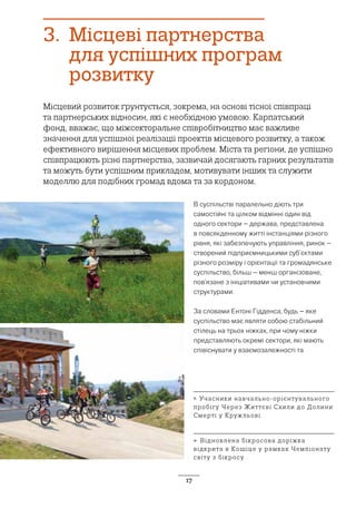 17
3.	 Місцеві партнерства
для успішних програм
розвитку
Місцевий розвиток ґрунтується, зокрема, на основі тісної співпраці
та партнерських відносин, які є необхідною умовою. Карпатський
фонд, вважає, що міжсекторальне співробітництво має важливе
значення для успішної реалізації проектів місцевого розвитку, а також
ефективного вирішення місцевих проблем. Міста та регіони, де успішно
співпрацюють різні партнерства, зазвичай досягають гарних результатів
та можуть бути успішним прикладом, мотивувати інших та служити
моделлю для подібних громад вдома та за кордоном.
В суспільстві паралельно діють три
самостійні та цілком відмінні один від
одного сектори – держава, представлена
в повсякденному житті інстанціями різного
рівня, які забезпечують управління, ринок –
створений підприємницькими суб’єктами
різного розміру і орієнтації та громадянське
суспільство, більш – менш організоване,
пов’язане з ініціативами чи установчими
структурами.
За словами Ентоні Гідденса, будь – яке
суспільство має являти собою стабільний
стілець на трьох ніжках, при чому ніжки
представляють окремі сектори, які мають
співіснувати у взаємозалежності та
↖ Учасники навчально-орієнтувального
пробігу Через Життєві Схили до Долини
Смерті у Кружльові
← Відновлена бікросова доріжка
відкрита в Кошіце у рамках Чемпіонату
світу з бікросу
 