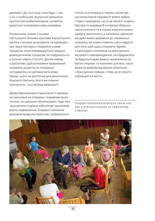 18
рівновазі. До того часу, поки будь – яка
з ніг є слабкішою, внутрішня діяльність
суспільства незбалансована і розвиток
рухається в неправильному напрямку.
Словаччина, разом з іншими
постсоціалістичними країнами Карпатського
регіону є місцем, де розвиток та взаємодія
цих трьох секторів є порівняно новим
процесом, який впроваджується завдяки
демократичним процесам, які відбуваються
в останні чверть століття. Даний період
є достатнім, щоб встановити правильний
напрямок розвитку та створення
інструментів, які допомагають йому.
Однак, цього не достатньо для досягнення
бажаного балансу, якого ми повинні
прагнути як і інші молоді демократії.
Добре функціонують одночасно ті одиниці,
які засновані на співпраці і взаємовигідних
спілках, які ідеально збалансовані і будь-яка
зацікавлена сторона забезпечує однаковий
рівень задоволення. Створені колишнім
режимом вимушені братства, «добровільні»
спілки та співпраця є чимось таким про
що колективній свідомості важко забути
і тому є природнім, що в цій області існують
бар’єри та недовіра.В інтересах оборони
свого власного та в страху втратити важко
здобуту ідентичність у загальних одиницях
ми дуже важко вдаємося до справжньої
співпраці, де кожен повинен щось віддати
для того, щоб щось отримати. Одним
з прикладів є співпраця на рівні органів
місцевого самоврядування, яка будувалася
та будується дуже важко, незважаючи на
багато переваг та економію для всіх, часто
вимагає відмови від деяких обов’язків
з боку деяких гравців, і тому це не просто
впровадити в життя.
Старше покоління ділиться своїм ноу-
хау у плетінні корзин на тижневому
семінарі
 