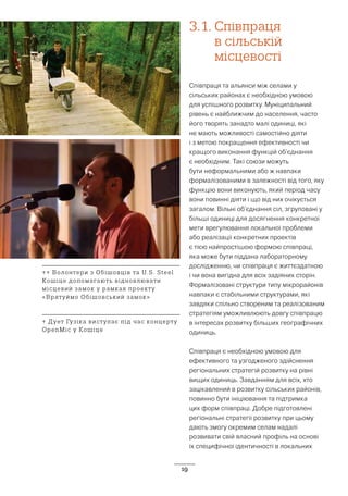 19
3.1.	Співпраця
в сільській
місцевості
Співпраця та альянси між селами у
сільських районах є необхідною умовою
для успішного розвитку. Муніципальний
рівень є найближчим до населення, часто
його творять занадто малі одиниці, які
не мають можливості самостійно діяти
і з метою покращення ефективності чи
кращого виконання функцій об’єднання
є необхідним. Такі союзи можуть
бути неформальними або ж навпаки
формалізованими в залежності від того, яку
функцію вони виконують, який період часу
вони повинні діяти і що від них очікується
загалом. Вільні об’єднання сіл, згруповані у
більші одиниці для досягнення конкретної
мети врегулювання локальної проблеми
або реалізації конкретних проектів
є тією найпростішою формою співпраці,
яка може бути піддана лабораторному
дослідженню, чи співпраця є життєздатною
і чи вона вигідна для всіх задіяних сторін.
Формалізовані структури типу мікрорайонів
навпаки є стабільними структурами, які
завдяки спільно створеним та реалізованим
стратегіям уможливлюють довгу співпрацю
в інтересах розвитку більших географічних
одиниць.
Співпраця є необхідною умовою для
ефективного та узгодженого здійснення
регіональних стратегій розвитку на рівні
вищих одиниць. Завданням для всіх, хто
зацікавлений в розвитку сільських районів,
повинно бути ініціювання та підтримка
цих форм співпраці. Добре підготовлені
регіональні стратегії розвитку при цьому
дають змогу окремим селам надалі
розвивати свій власний профіль на основі
їх специфічної ідентичності в локальних
↑↑ Волонтери з Обішовців та U.S. Steel
Кошіце допомагають відновлювати
місцевий замок у рамках проекту
«Врятуймо Обішовський замок»
↑ Дует Гузіка виступає під час концерту
OpenMic у Кошіце
 