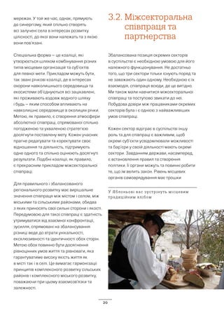 20
мережах. У той же час, однак, прямують
до синергізму, який спільно створять
всі залучені села в інтересах розвитку
цілісності, до якої вони належать та з якою
вони пов’язані.
Спеціальна форма – це коаліції, які
утворюється шляхом комбінування різних
типів місцевих організацій та суб’єктів
для певної мети. Прикладом можуть бути,
так звані річкові коаліції, де в інтересах
охорони навколишнього середовища та
екосистеми об’єднуються всі зацікавлені,
які проживають вздовж водного шляху
і будь – яким способом впливають на
навколишнє середовище в околицях річки.
Метою, як правило, є створення атмосфери
абсолютної співпраці, спрямованої спільно
погодженою та ухваленою стратегією
досягнути поставлену мету. Кожен учасник
прагне редагувати та коректувати своє
відношення та діяльність, підтримують
одне одного та спільно оцінюють досягнуті
результати. Подібні коаліції, як правило,
є прекрасним прикладом міжсекторальної
співпраці.
Для правильного і збалансованого
регіонального розвитку має вирішальне
значення співпраця між містом і селом, між
міськими та сільськими районами, обидва
з яких приносять свої сильні сторони і якості.
Передумовою для такої співпраці є здатність
утримуватися від взаємної конфронтації,
зусилля, спрямовані на збалансування
різниці веде до втрати унікальності,
ексклюзивності та ідентичності обох сторін.
Метою обох повинно бути досягнення
рівноцінних умов життя та рівноваги, яка
гарантуватиме високу якість життя як
в місті так і в селі. Це вимагає гармонізації
принципів комплексного розвитку сільських
районів і комплексного міського розвитку,
поважаючи при цьому взаємозв’язки та
залежності.
3.2.	Міжсекторальна
співпраця та
партнерства
Збалансована позиція окремих секторів
в суспільстві є необхідною умовою для його
належного функціонування. Не достатньо
того, що три сектори тільки існують поряд та
не заважають один одному. Необхідною є їх
взаємодія, співпраця всюди, де це вигідно.
Ми також мали навчитися міжсекторальної
співпраці та поступово звикати до неї.
Побудова довіри між працівниками окремих
секторів булa і є однією з найважливіших
умов співпраці.
Кожен сектор відіграє в суспільстві іншу
роль та для співпраці є важливим, щоб
окремі суб’єкти усвідомлювали можливості
та бар’єри у своїй діяльності мають окремі
сектори. Завданням держави, насамперед,
є встановлення правил та створення
політики. Її органи можуть та повинні робити
те, що їм велить закон. Рівень місцевих
органів самоврядування має трошки
У Яблоньові вас зустрінуть місцевим
традиційним хлібом
 