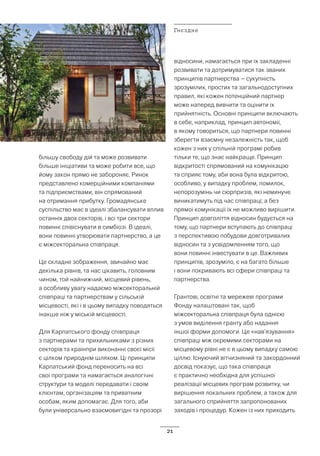 21
більшу свободу дій та може розвивати
більше ініціативи та може робити все, що
йому закон прямо не забороняє. Ринок
представлено комерційними компаніями
та підприємствами, він спрямований
на отримання прибутку. Громадянське
суспільство має в ідеалі збалансувати вплив
останніх двох секторів, і всі три сектори
повинні співіснувати в симбіозі. В ідеалі,
вони повинні утворювати партнерство, а це
є міжсекторальна співпраця.
Це складне зображення, звичайно має
декілька рівнів, та нас цікавить, головним
чином, той найнижчий, місцевий рівень,
а особливу увагу надаємо міжсекторальній
співпраці та партнерствам у сільській
місцевості, які і в цьому випадку поводяться
інакше ніж у міській місцевості.
Для Карпатського фонду співпраця
з партнерами та прихильниками з різних
секторів та країнпри виконанні своєї місії
є цілком природнім шляхом. Ці принципи
Карпатський фонд переносить на всі
свої програми та намагається аналогічні
структури та моделі передавати і своїм
клієнтам, організаціям та приватним
особам, яким допомагає. Для того, аби
були універсально взаємовигідні та прозорі
відносини, намагається при їх закладенні
розвивати та дотримуватися так званих
принципів партнерства – сукупність
зрозумілих, простих та загальнодоступних
правил, які кожен потенційний партнер
може наперед вивчити та оцінити їх
прийнятність. Основні принципи включають
в себе, наприклад, принцип автономії,
в якому говориться, що партнери повинні
зберегти взаємну незалежність так, щоб
кожен з них у спільній програмі робив
тільки те, що знає найкраще. Принцип
відкритості спрямований на комунікацію
та сприяє тому, аби вона була відкритою,
особливо, у випадку проблем, помилок,
непорозумінь чи сюрпризів, які неминуче
виникатимуть під час співпраці; а без
прямої комунікації їх не можливо вирішити.
Принцип довголіття відносин будується на
тому, що партнери вступають до співпраці
з перспективою побудови довготривалих
відносин та з усвідомленням того, що
вони повинні інвестувати в це. Важливих
принципів, зрозуміло, є на багато більше
і вони покривають всі сфери співпраці та
партнерства.
Грантові, освітні та мережеві програми
Фонду налаштовані так, щоб
міжсекторальна співпраця була однією
з умов виділення гранту або надання
іншої форми допомоги. Це «нав’язування»
співпраці між окремими секторами на
місцевому рівні не є в цьому випадку самою
ціллю. Існуючий вітчизняний та закордонний
досвід показує, що така співпраця
є практично необхідна для успішної
реалізації місцевих програм розвитку, чи
вирішення локальних проблем, а також для
загального сприйняття запропонованих
заходів і процедур. Кожен із них приходить
Гнєздне
 