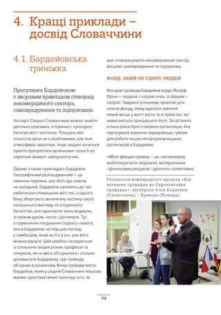 24
4.	 Кращі приклади –
досвід Словаччини
4.1.	Бардейовська
триніжка
Прогулянка Бардейовом
є яксравим прикладом співпраці
некомерційного сектора,
самоврядування та підприємців.
На карті Східної Словаччини можна знайти
декілька красивих, історично і культурно
багатих міст і містечок. Площею або
кількістю вони не є особливими, але їхня
атмосфера захоплює. Іноді людині хочеться
просто прогулятися вуличками і хоча б на
короткий момент заблукати в них.
Одним з таких прикладів є Бардейов.
Географічним розташуванням – це
північна перлина, але його дух зовсім
не холодний. Бардейов належить до тих
небагатьох словацьких міст, які, з одного
боку зберігають величезну частину свого
колишнього вигляду та історичного
багатства, але одночасно воно модерне,
зі свіжим духом, чисте і доглянуте. Тут
є гармонічне поєднання старого і нового,
яке в Бардейові на перший погляд,
є симбіозом, який не б’є в очі, але його
можна відчути. Цей симбіоз складається
зі спільноти людей різних професій та
інтересів, які в змозі об’єднатися і спільно
допомагати Бардейову. Цю громаду
об’єднав в основному Фонд громади міста
Бардейов, який у східній Словаччині показав
майже хрестоматійний приклад того, як
має співпрацювати некомерційний сектор,
місцеве самоврядванни та підприємці.
ФОНД, ЯКИЙ ОБ’ЄДНУЄ ЛЮДЕЙ
Фондом громади Бардейов керує Йозеф
Яріна – людина з іскрою очах, а серцем –
патріот. Завдяки спільному зусиллю усіх
членів фонду, йому вдалося зайняти
певне місце у житті міста та в проектах, які
намагаються прикрашати його. За останніх
кілька років була створена організація, яка
підготувала відмінне середовище і умови
для роботи інших непідпіриємницьких
організацій в Бардейові.
«Місія фондів громад – це, насамперед,
мобілізація всіх людських, матеріальних
і фінансових ресурсів і здатність колективно
Результати міжнародного проекту «Від
активних громадян до Європейських
громадян»: автобусна лінія Бардейов
(Словаччина) – Криніца (Польща)
 