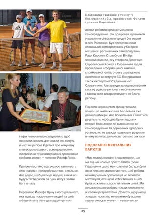 25
і ефективно використовувати їх, щоб
принести користь для людей, які живуть
в місті чи регіоні. Йдеться про комунітну
співпрацю місцевого самоврядування,
підприємців та некомерційних організацій
на благо міста», – пояснює Йозеф Яріна.
Притому постійно підкреслює важливість
слів «разом», «співробітництво», «спільно».
Але додає, щоб дійти до моделі, в якій всі
будуть тягти разом за один мотуз, займе
багато часу.
Перевагою Йозефа Яріну в його діяльності,
яка веде до поєднування людей та ідей,
є безсумнівно його дванадцятирічний
досвід роботи в органах місцевого
самоврядування. Він працював керівником
управління сільського уряду і був мером
в селі Раславіце. Був представником
словацьких самоврядувань у Конгресі
місцевих і регіональних самоврядувань
Ради Європи в Страсбурзі. Він був
членом команди, яку створила Делегація
Європейської Комісії в Словаччині задля
проведення інформаційної кампанії,
спрямованої на підготовку словацького
населення до вступу в ЄС. Він працював
також експертом Об’єднання міст
Словаччини. Але завжди залишився вірним
своєму рідному регіону, а набуте знання
і досвід хотів використовувати на благо
регіону.
Під його керівніцтвом фонд громади
покращує життя жителів Бардейова вже
дванадцятий рік. Але поки почали з’являтися
результати, необхідно було подолати
певний брак довіри по відношенню до
самоврядування та державних і урядових
установ, які не завжди правильно розуміли
в чому полягає діяльність третього сектору.
ПОДОЛАННЯ МЕНТАЛЬНИХ
БАР’ЄРІВ
«Нас недооцінювали і підозрювали, що
ми від них хочемо просто тягати гроші.
Подолання цього ментального бар’єру було
явно першою умовою до того, щоб робота
некомерційних організацій на території
міста була успішною, ефективною, і щоб
була можливість досягти певних цілей. Ми
не мали іншого вибору, тільки переконати
їх своїми результатами. Довести, що у низці
заходів і проектів, ми можемо бути дуже
корисними для міста», – повертається
Благодійні змагання з тенісу та
благодійний обід, організовані Фондом
громади Бардейова
 