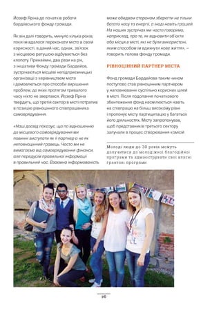 26
Йозеф Яріна до початків роботи
бардіївського фонду громади.
Як він далі говорить, минуло кілька років,
поки їм вдалося переконати місто в своїй
корисності. в даний час, однак, зв’язок
з місцевою ратушою відбувається без
клопоту. Принаймні, два рази на рік,
з ініціативи Фонду громади Бардейов,
зустрічаються місцеві непідприємницькі
організації з керівництвом міста
і домовлються про способи вирішення
проблем, до яких протягом тривалого
часу ніхто не звертався. Йозеф Яріна
твердить, що третій сектор в місті потрапив
в позицію рівноцінного співпрацівника
самоврядування.
«Наш досвід показує, що по відношенню
до місцевого самоврядування ми
повинні виступати як її партнер а не як
неповноцінний гравець. Часто ми не
вимагаємо від самоврядування фінанси,
але передусім правильної інформації
в правильний час. Взаємна інформованість
може обидвом сторонам зберегти не тільки
багато часу та енергії, а іноді навіть грошей.
На наших зустрічах ми часто говоримо,
наприклад, про те, як відновити об’єкти
або місця в місті, які не були використані,
яким способом їм вдихнути нове життя», –
говорить голова фонду громади.
РІВНОЦІННИЙ ПАРТНЕР МІСТА
Фонд громади Бардейова таким чином
поступово став рівноцінним партнером
у наповнюванні суспільно корисних цілей
в місті. Після подолання початкового
збентеження фонд насмілюється навіть
на співпрацю на більш високому рівні
і пропонує місту партиципацію у багатьох
його діяльностях. Місту запропонував,
щоб представників третього сектору
залучали в процес створювання комісій
Молоді люди до 30 років можуть
долучитися до молодіжної благодійної
програми та адмініструвати свої власні
грантові програми
 