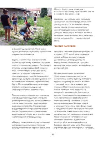 27
в міському муніципалітеті. Фонд також
прагне до співпраці в розробці стратегічних
документів і планів міста.
Одним з них був План економічного та
соціального розвитку, який став ключовою
подією у подальшому розвитку бардіївської
співпраці між громадами. Щоб створити
план – повинна була участь всіх трьох
секторів суспільства – державного,
підприємницького та непідприємницьких
організацій. Це було ключовою умовою, яку
мали виконати всі міста в Європейському
Союзі. Мешканцям Бардієва так вдалося
створити по-справжньому цінний
і повнокровний план розвитку міста.
План економічного і соціального розвитку
міста Бардейов складається з тридцяти
різних проектів. Будь-яка організація могла
подати заявку на один з них і стати його
виконавцем і гарантом. Фонд громади
Бардейов розпочав працювати в проекті
Чистий Бардейов, який спрямований на
мобілізацію населення міста для підтримки
чистоти і приємного середовища.
«Ми раді, що ми взяли під свою егіду саме
цю програму, оскільки вона пропонує
багато роботи і також видимих результатів.
Бардейов – це красиве місто, яке бажає
залишатися таким і потребує ретельного
догляду когось, хто його любить. Вулиці
міста є офісом першого контакту для
кожного відвідувача, вони звертаються
до нього, запрошуючи його далі. Не менш
важливим є самі мешканці міста, які хочуть
жити в чистому місті», – говорить Йозеф
Яріна.
ЧИСТИЙ БАРДЕЙОВ
Програма «Чистий Бардейов» проводиться
щорічно з 2005 року. Її місія – привести
людей до більш активного підходу
до навколишнього середовища та
порядкуванню середовища. Програма
складається з двох рівнів – мотіваційного та
рестрикційного.
Мотиваційна частина це змагання.
Фонд щорічно оголошує конкурс на
найкрасивіші околиці будинку, житлового
будинку та будинку організації. У кожній
з категорій, нагороди отримують три
учасники. Практично змагання діє такин
чином: територія міста розділена на
чотири або п’ять секторів. Для кожного
сектора створена комісія, причому кожен
член комісії повинен особисто пройти
через весь сектор і обрати об’єкти, які
вважає найкращими. Членами комісій
є міські депутати, члени ради фонду, люди
з непідприємницьких організацій, спонсори
та волонтери. Кожен член кожної комісії
потім висуває свого кандидата в переможці.
Саме оголошення нагороджених має
святковий характер – відбувається
на площі або в місцевому амфітеатрі
Бардієва за участі мера міста. Переможці
отримують грошові та матеріальні нагороди,
Молоді філантропи отримали у
безкоштовну оренду громадський сад та
проводять там свої заходи
 