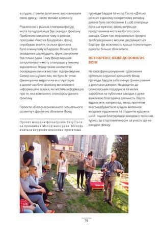 29
в студію, ставити запитання, висловлювати
свою думку, і часто вельми критичну.
Родзинкою в рамках співпраці фонду,
міста та підприємців був скандал фонтану.
Приблизно сім років тому, в рамках
програми «Чистий Бардейов», фонд
спробував знайти, скільки фонтанів
було в минулому в Бардієві. Всього було
знайдених шістнадцять, функціонуючим
був тільки один. Тому фонд вирішив
запропонувати місту співпрацю у їхньому
відновленні. Фонд таким чином став
посередником між містом і підприємцями.
Серед них шукали тих, які були б готові
фінансувати витрати на експлуатацію.
в даний час біля фонтану встановлені
інформаційні дошки, які містять інформацію
про те, яка компанія є спонсором даного
фонтану.
Проекти «Плану економічного і соціального
розвитку» фактично зблизили Фонд
громади Бардіїв та місто. Гасло «Дійсно
разом» в даному конкретному випадку
дійсно було застосоване. І щоб співпраця
була ще вужчою, фонд запрошує
представників міста на багато своїх
заходів. Саме такі неформальні зустрічі
та обговорення є місцем, де руйнуються
бар’єри. Це можливість краще пізнати один
одного і більше зблизитися.
НЕТВОРКІНГ, ЯКИЙ ДОПОМАГАЄ
ВСІМ
На своє функціонування і здійснення
суспільно корисної діяльності Фонд
громади Бардіїв забезпечує фінансування
з декількох джерел. На додаток до
спонсорських подарунків та малих
заробітків на публічних заходах є дуже
важливою благодійна діяльність. Варто
відзначити, наприклад, вечір, протягом
якого відбувається аукціон малюнків
місцевих художників та студентів художніх
шкіл. Іншим благодійним заходом є тенісний
турнір, де стартовий внесок за участь іде на
рахунок фонду.
Проект молодих філантропів базується
на принципах Молодіжної ради. Молодь
вчиться керувати власними проектами
 