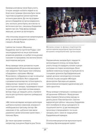 30
Громадський фонд також бере участь
в інших заходах на благо людей та на
благо всієї громади. Доказом була також
підготовка різдвяних ринків протягом
останніх двох років. До тих пір різдвяні
ринки в Бардейові не організовувалися,
але, оскільки, ринки були у всіх містах та
містечках в регіоні, і мешканці Бардейова
мріяли про них. Тому фонд громади
вирішив, що вони це організують.
«На спільному засідання ми запропонували
місту, що ми організуємо ці ринки», –
говорить Йозеф Яріна.
І дійсно так сталося. Мешканці
Бардейова змогли протягом Різдва і свят
насолоджуватися не лише освітленим
різдвяним деревом, а й добре оснащеними
кіосками та програмою, яка містила багато
захоплюючих виступів.
Фонд громади також допомагає іншим
некомерційним об’єднанням виконувати
свої завдання. Прикладом такої співпраці
в Бардейові є програма «Молоді
Філантропи», побудована на ідеї та концепції
програми Youth Bank. Його завданням
є розвивати волонтерство та благодійність
серед молоді і привести їх до активної
участі в різних заходах, підтримувати талант
та цікаві ідеї. з грантової системи можуть
молоді люди, до тридцять років, отримати
кошти для суспільно корисної громадської
діяльності.
«Ми також мотивуємо молодих волонтерів
щоб вони вчилися навичкам, вправності
необхідним їм в третьому секторі. Ми
навчаємо їх так, щоб вони самі вміли
управляти своїми власними проектами», –
пояснює Яріна.
До таких програми належало,
наприклад, очищення берегів ріки Топля.
Надзвичайним заходом було і відкриття
велосипедного сезону, на якому брало
участь понад сто тридцять чоловік в ретро
костюмах на старих велосипедах. Вони
зробили невеличку поїздку по вулицях міста
і кінцевою зупинкою був Бардейовський
курорт, де вони насолодилися спільним
пікніком. Іншим заходом «Молодих
філантропів» був воркшоп дерева,
організований молодими художниками для
своїх однолітків.
Фонд громади співпрацює з громадським
об’єднанним «Different». Фонд допоміг
йому отримати безкоштовну оренду на
десять років «Товстий бастіон». Бастіон
відкритий для публіки і мешканці Бардейова
його полюбили як місце культурного та
соціального життя. Ці дві некомерційні
організації співпрацювати і на інших
заходах у місті, таких як традиційний
Бардейовський ярмарок.
Остаточним результатом мультисекторної
співпраці був міжнародний проект
Місцева влада та фонд у партнерстві
організували культурну презентацію
місцевих неприбуткових організацій
 