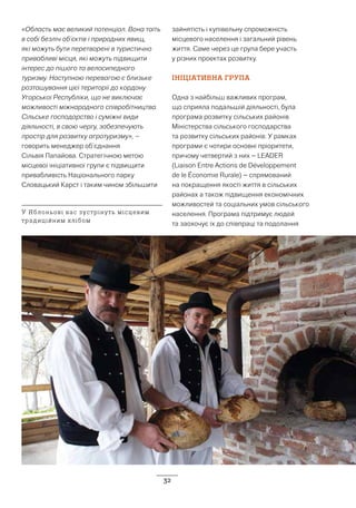 32
«Область має великий потенціал. Вона таїть
в собі безліч об’єктів і природних явищ,
які можуть бути перетворені в туристично
привабливі місця, які можуть підвищити
інтерес до пішого та велосипедного
туризму. Наступною перевагою є близьке
розташування цієї території до кордону
Угорської Республіки, що не виключає
можливості міжнародного співробітництва.
Сільське господарство і суміжні види
діяльності, в свою чергу, забезпечують
простір для розвитку агротуризму», –
говорить менеджер об’єднання
Сільвія Папайова. Стратегічною метою
місцевої ініціативної групи є підвищити
привабливість Національного парку
Словацький Карст і таким чином збільшити
зайнятість і купівельну спроможність
місцевого населення і загальний рівень
життя. Саме через це група бере участь
у різних проектах розвитку.
ІНІЦІАТИВНА ГРУПА
Одна з найбільш важливих програм,
що сприяла подальшій діяльності, була
програма розвитку сільських районів
Міністерства сільського господарства
та розвитку сільських районів. У рамках
програми є чотири основні пріоритети,
причому четвертий з них – LEADER
(Liaison Entre Actions de Développement
de le Économie Rurale) – спрямований
на покращення якості життя в сільських
районах а також підвищення економічних
можливостей та соціальних умов сільського
населення. Програма підтримує людей
та заохочує їх до співпраці та подолання
У Яблоньові вас зустрінуть місцевим
традиційним хлібом
 