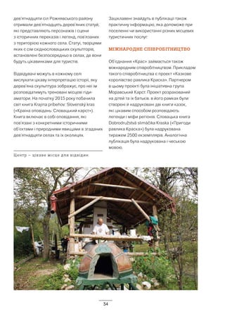 34
дев’ятнадцяти сіл Рожнявського району
отримали дев’ятнадцять дерев’яних статуй,
які представляють персонажів і сцени
з історичних переказів і легенд, пов’язаних
з територією кожного села. Статуї, творцями
яких є сім східнословацьких скульпторів,
встановлені безпосередньо в селах, де вони
будуть цікавинками для туристів.
Відвідувачі можуть в кожному селі
вислухати цікаву інтерпретацію історії, яку
дерев’яна скульптура зображує, про неї їм
розповідатимуть треновані місцеві гіди-
аматори. На початку 2015 року побачила
світ книга Krajina príbehov: Slovenský kras
(«Країна оповідань: Словацький карст»).
Книга включає в собі оповідання, які
пов’язані з конкретними історичними
об’єктами і природними явищами в згаданих
дев’ятнадцяти селах та їх околицях.
Заціклавені знайдуть в публікації також
практичну інформацію, яка допоможе при
поселенні чи використанні різних місцевих
туристичних послуг.
МІЖНАРОДНЕ СПІВРОБІТНИЦТВО
Об’єднання «Крас» займається також
міжнародним співробітництвом. Прикладом
такого співробітництва є проект «Казкове
королівство равлика Краска». Партнером
в цьому проекті була ініціативна група
Моравський Карст. Проект розрахований
на дітей та їх батьків. в його рамках були
створені й надруковані дві книги казок,
які цікавим способом розповідають
легенди і міфи регіонів. Словацька книга
Dobrodružstvá slimáčika Kraska («Пригоди
равлика Краска») була надрукована
тиражем 2500 екземплярів. Аналогічна
публікація була надрукована і чеською
мовою.
Центр – цікаве місце для відвідин
 