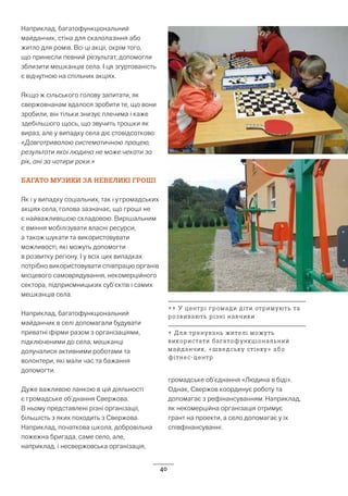 40
Наприклад, багатофункціональний
майданчик, стіна для скалолазіння або
житло для ромів. Всі ці акції, окрім того,
що принесли певний результат, допомогли
зблизити мешканців села. І ця згуртованість
є відчутною на спільних акціях.
Якщо ж сільського голову запитати, як
свержовчанам вдалося зробити те, що вони
зробили, він тільки знизує плечима і каже
здебільшого щось, що звучить трошки як
вираз, але у випадку села діє стовідсотково:
«Довготривалою систематичною працею,
результати якої людина не може чекати за
рік, ані за чотири роки.»
БАГАТО МУЗИКИ ЗА НЕВЕЛИКІ ГРОШІ
Як і у випадку соціальних, так і у громадських
акціях села, голова зазначає, що гроші не
є найважливішою складовою. Вирішальним
є вміння мобілізувати власні ресурси,
а також шукати та використовувати
можливості, які можуть допомогти
в розвитку регіону. І у всіх цих випадках
потрібно використовувати співпрацю органів
місцевого самоврядування, некомерційного
сектора, підприємницьких суб’єктів і самих
мешканців села.
Наприклад, багатофункціональний
майданчик в селі допомагали будувати
приватні фірми разом з організаціями,
підключеними до села, мешканці
долучалися активними роботами та
волонтери, які мали час та бажання
допомогти.
Дуже важливою ланкою в цій діяльності
є громадське об’днання Свержова.
В ньому представлені різні організації,
більшість з яких походить з Свержова.
Наприклад, початкова школа, добровільна
пожежна бригада, саме село, але,
наприклад, і несвержовська організація,
громадське об’єднання «Людина в біді».
Однак, Свержов координує роботу та
допомагає з рефінансуванням. Наприклад,
як некомерційна організація отримує
грант на проекти, а село допомагає у їх
співфінансуванні.
↑↑ У центрі громади діти отримують та
розвивають різні навчики
↑ Для тренувань жителі можуть
використати багатофункціональний
майданчик, «шведську стінку» або
фітнес-центр
 