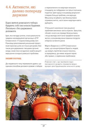 42
4.4. Активісти, які
далеко попереду
держави
Біднi жителі ромського табора
будують собі свої власні будинки.
Легально і без державної
допомоги.
Ідея, яка нагадує утопію, стала реальністю
завдяки некомерційній організації «ETP
Словаччина». У східнословацькому селі
Ранковце реалізований унікальний проект,
який проклав шлях не тільки для ромів. Але
також для державних і місцевих органів
влади, яким поки не вдалося знайти рецепт
вирішення складної ромської проблеми.
ІНШИЙ ПОГЛЯД
До недавнього часу переважала думка, що
єдиним способом допомоги ромам з таборів
є переселення їх в квартири низького
стандарту, які побудовані за гроші платників
податків. Цей підхід в кінцевому результаті
створює більше проблем, ніж вирішує.
Мешканці не дбають про безкоштовно
отримане житло, часто вони квартири навіть
руйнують.
У більшості населення таке рішення
проблеми викликає часто агресію. Зрештою,
«білий» нічого не отримує безкоштовно,
і якщо молода сім’я хоче придбати власне
житло, в основному вона повинна погрузти
в боргах на багато років.
Мартін Ваврінчік із «ЕТP Словаччина»
каже, що концентрована бідність людей,
що живуть протягом кількох поколінь
в середовищі, де немає жодних героїв
або правил, є серйозною проблемою
Ромські сім’ї, що пройшли курс
писемності можуть отримати мікро-
кредит для будівництва власного дому
 