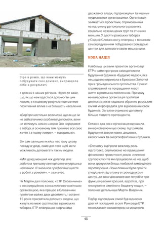 43
в деяких з наших регіонів. Через те каже,
що, якщо нам вдасться допомогти цим
людям, в кінцевому результаті це матиме
позитивний вплив і на більшість населення.
«Бар’єри настільки величезні, що якщо їм
не забезпечимо особливої допомоги, вони
не матимуть ніяких шансів. Хто народився
в таборі, в основному там проживе все своє
життя, і в ньому помре», – говорить він.
Він сам залишив якийсь час тому цікаву
посаду в уряді, саме для того щоб мати
можливість допомагати таким людям.
«Мій дохід менший ніж дотепер, але
робота в третьому секторі мене внутрішньо
наповнює. Я знайшов професійне щастя
в роботі з ромами», – зазначає.
Як Мартін далі пояснює, «ETP Словаччина»
є некомерційною консалтингово-освітньою
організацією, яка працює в Словаччині
протягом майже двох десятиліть, і останні
15 років присвятила допомозі людям, що
живуть на межі суспільства в ромських
таборах. ETP співпрацює з органами
державної влади, підприємцями та іншими
неурядовими організаціями. Організація
займається проектами, спрямованими
на підтримку регіонального розвитку,
соціально незахищених груп та етнічних
меншин. У десяти ромських таборах
у Східній Словаччині у співпраці з місцевим
самоврядуванням побудовано громадські
центри для допомоги своїм мешканцям.
НОВА НАДІЯ
Найбільш цікавим проектом організації
ЕТP є саме програма самодопомоги
будування будинків «Будуємо надію», яка
нещодавно отримала в Брюсселі Золотий
приз громадянського суспільства. Проект
спрямований на покращення якості
життя в ромських поселеннях. Причому
некомерційна організація протягом
декількох років надавала обраним ромським
сім’ям мікрокредити для відновленни своїх
будинків. Загалом отримало допомогу
більше п’ятиста претендентів.
Останні два роки організація вирішила,
використовуючи цю схему, підтримати
будування зовсім нових, дешевих,
екологічних та енергоефективних будинків.
«Спочатку відіграла важливу роль
підготовка, спрямована на підвищення
фінансової грамотності ромів. з певною
групою клієнтів ми працювали на неї, щоб
вони зрозуміли більш глибокий вимір цілого
перетворення. Вони повинні були пройти
спеціальну підготовку в громадському
центрі, де вони дізналися все потрібне про
функціонування грошей, відсотків, про
планування сімейного бюджету тощо», –
пояснює детальніше Мартін Ваврінчік.
Підбір відповідних сімей був відносно
довгий і складний. в селі Ранковце ETP
покладалася насамперед на місцевого
Віра в ромів, що вони можуть
побудувати свої домівик, виправдала
себе в результаті
 