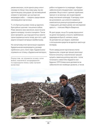 45
умови виконані, після одного року клієнт
отримує як бонус таку саму суму, яку він
протягом року заощадив. Це мотиваційний
елемент в програмі і до сьогодні він
виправдав себе», – говорить представник
некомерційної організації.
Ті, хто були успішними і яким це вдалося,
були дійсно щасливі і пишалися собою.
Роми змінили своє мислення, вони почали
думати наперед і почали планувати. Також
вони зрозуміли, що іноді достатньо просто
трохи скромніше жити тепер, для того, щоб
радіти солодкій нагороді в майбутньому.
На наступному етапі організація надавала
будівельникам мікрокредити у розмірі
приблизно шість тисяч євро. Будівельники
отримали не готівку, а будівельний матеріал,
робочі інструменти та знаряддя. «Кредит
забезпечений стандартними і прозорими
умовами. Якщо клієнт з деяких серйозних
причин їх не виконує, ми скориговуємо
йому платіжний календар. У випадку, коли
ми дізнаємося, що кліеєнти навмисно
намагаються уникнути дотримання умов
і порушують договірні умови, ми накладаємо
арешт», – пояснює Мартін Ваврінчік.
Як далі додає, якщо б в цьому відношенні
не діяли послідовно, кількість проблемних
одержувачів була б, напевно, вища.
За допомогою цієї моделі, проблеми
з погашенням кредитів їм вдалося звести до
мінімуму.
Після завершення підготовчих етапів
будівництва, слідом іде процес реалізації.
Клієнти спочатку з накопичених грошей
купують земельну ділянку від села, і потім
починають самостійно будувати свої
будинки. ETP Словаччина допомогла їм
забезпечити всі необхідні дозволи, а також
Перед тим, як отримати позику, вони
мають навчитися заощаджувати
та відкладати певну суму грошей
щомісяця
 