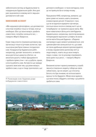 46
забезпечила нагляд за будівництвом та
координацію будівельних робіт. Але далі
уже зацікавлені в новому житлі змушені
допомагати собі самі.
ВИХОВНИЙ АСПЕКТ
«Ми керуємося філософією, що допомагати
клієнтам потрібно тільки в тій мірі, якій це
необхідно. Все що вони можуть зробити
самостійно, потрібно залишити їм», –
говорить Мартін Ваврінчік.
Саме тому клієнти отримали допомогу від
організації тільки в суттєвих аспектах, про
інше вони уже були повинні піклуватися
самі. Координатор будівельних робіт,
наприклад, допоміг визначити, чи мають
вони достатньо цементу в бетоні, чи
викопали досить глибокі фундаменти
і зробили прямі стіни – всі ці роботи, однак,
клієнти роблять самі. Активісти ще завжди
шукають межі між тим, що роми можуть
зробити самі, а що ні. Іноді траплялося, що
допомога необхідна і в таких випадках, коли
це не прийшло би в голову нікому.
Працівники НУО, наприклад, виявили, що
деякі роми не знають навіть основних,
елементарних речей. Ставалося і таке,
що їм не вдалося відміряти три метри,
оскільки вони ніколи в своєму житті це не
потребували і не тримали в руках метр. Або
вони намагалися збільшити свій будинок.
Будівельники, наприклад, протягом вихідних
попересували відзначені штифти, бо вони
хотіли мати більший будинок. «Людина
насправді в один момент розважається, але
сумним фактом залишається те, що саме
на таких дрібницях можна проілюструвати,
в якому надзвичайно далекому світі ці
люди живуть, навіть якщо вони живуть
поруч з нами, і як по-різному сприймають
вони деякі інші речі», – говорить Мартін
Ваврінчік.
Виховний аспект проекту виявився у спробі
змінити ставлення людей у таборі до своїх
зобов’язань. Це не секрет, що спочатку
багато хто був лінивим, не хотів вставати
вранці та йти будувати. Може вони думали,
що вони якось обдурять систему і що робота
зробиться сама.
У Ранковцях нові будинки роми
побудували самостійно
 