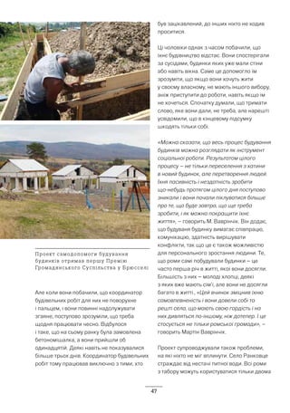 47
Але коли вони побачили, що координатор
будівельних робіт для них не поворухне
і пальцем, і вони повинні надолужувати
згаяне, поступово зрозуміли, що треба
щодня працювати чесно. Відбулося
і таке, що на сьому ранку була замовлена
бетономішалка, а вони прийшли об
одинадцятій. Деякі навіть не показувалися
більше трьох днів. Координатор будівельних
робіт тому працював виключно з тими, хто
був зацікавлений, до інших ніхто не ходив
проситися.
Ці чоловіки однак з часом побачили, що
їхнє будівництво відстає. Вони спостерігали
за сусідами, будинки яких уже мали стіни
або навіть вікна. Саме це допомогло їм
зрозуміти, що якщо вони хочуть жити
у своєму власному, не мають іншого вибору,
аніж приступити до роботи, навіть якщо їм
не хочеться. Спочатку думали, що тримати
слово, яке вони дали, не треба, але нарешті
усвідомили, що в кінцевому підсумку
шкодять тільки собі.
«Можна сказати, що весь процес будування
будинків можна розглядати як інструмент
соціальної роботи. Результатом цілого
процесу – не тільки переселення з хатини
в новий будинок, але перетворення людей.
Їхня пасивність і нездатність зробити
що-небудь протягом цілого дня поступово
зникали і вони почали піклуватися більше
про те, що буде завтра, що ще треба
зробити, і як можна покращити їхнє
життя», – говорить М. Ваврінчік. Він додає,
що будуваня будинку вимагає співпрацю,
комунікацію, здатність вирішувати
конфлікти, так що це є також можливістю
для персонального зростання людини. Те,
що роми самі побудували будинки – це
часто перша річ в житті, якої вони досягли.
Більшість з них – молоді хлопці, деякі
з яких вже мають сім’ї, але вони не досягли
багато в житті., «Цей вчинок зміцнив їхню
самовпевненість і вони довели собі та
решті села, що мають свою гордість і на
них дивляться по-іншому, ніж дотепер. І це
стосується не тільки ромської громади», –
говорить Мартін Ваврінчік.
Проект супроводжували також проблеми,
на які ніхто не міг вплинути. Село Ранковце
страждає від нестачі питної води. Всі роми
з табору можуть користуватися тільки двома
Проект самодопомоги будування
будинків отримав першу Премію
Громадянського Суспільства у Брюсселі
 