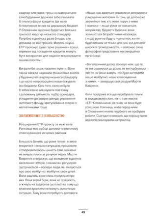 49
квартир для ромів, гроші на матеріал для
самобудування держава забезпечувала
б тільки у формі кредитів. Це мало
б позитивний вплив на державний бюджет.
У Словаччині щорічно будується близько
трьохсот квартир низького стандарту.
Потрібно в декілька разів більше, але
держава не має грошей. Модель з кухні
ETP пропонує дуже гарне рішення – гроші,
отримані від погашення кредитів, можуть
бути використані для надання мікрокредитів
іншим клієнтам.
Виграли би також населені пункти. Вони
також завжди надавали фінансовий внесок
у будівництво квартир низького стандарту
і це часто непропорційно навантажувало
їхні бюджети. Крім того, село не було
б зобов’язане виконувати пов’язану
і допоміжну діяльність: підбір орендарів,
укладення договорів оренди, управління
житлового фонду, врегулювання спорів із
неплатниками тощо.
ЗБЛИЖЕННЯ З БІЛЬШІСТЮ
Розширення ETP проекту за межі села
Ранковце має амбіції допомогти етнічному
співіснуванню в місцевих районах.
Більшість бачить, що роми готові і в змозі
впоратися з їхньою ситуацією, працювати
і створювати якусь цінність самі, що вони
не живуть тільки за рахунок інших. Мартін
Ваврінчік стверджує, що вісімдесят відсотків
населення таборів, з якими він регулярно
зустрічається – порядні люди, які піклуються
про своє майбутнє і майбутнє своїх дітей.
Вони радіють, коли хтось піклується про
них. Вони вкрай бідні, вони не працюють,
а живуть на задвірках суспільства, тому що
власним зусиллям не можуть змінити цю
ситуацію. Тому вони потребують допомоги.
«Якщо нам вдасться осмислено допомагати
у вирішенні житлових питань, це допоможе
звачийно і тим, хто живе поруч з ними.
І навпаки – якщо роми не навчаться,
наприклад, будувати будинки, вони
залишаться безробітними назавжди,
і якщо вони не будуть навчатися, життя
буде важчим не тільки для них, а й для всієї
широкої громадськості», – пояснює свою
філософію представник некомерційної
організації.
«Багаторічний досвід показує нам, що те,
як ми ставимося до ромів, як ми турбуємося
про те, як вони живуть, так буде виглядати
наше майбутнє і наше співіснування
з ними», – завершує свій роздум Мартін
Ваврінчік.
Коли програма все ще перебувала тільки
в зародковому стані, ніхто з активістів
«ETP Словаччина» не знав, чи вона буде
успішною. Накінець, ніхто перед ними
в Словаччині нічого подібного не пробував
робити. Сьогодні очевидно, що хорошу ідею
вдалося реалізувати на практиці.
 