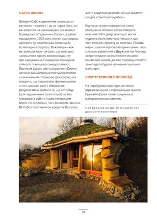 51
СТАРА ШКОЛА
Штефан Сабо є архетипом словацького
активіста – еколога. І це не через роки, які
він витратив на некомерційні організації.
Громадське об’єднання «Сосна», з датою
народження 1992 року, яке він засновував,
належить до найстарших словацьких
позавладних структур. Важливішим ніж
вік залишається той факт, що воно досі
залишилося вірним своєму свідоцтву
про народження. Поширення принципів
стійкості та місцевої самодостатності.
Протягом всього свого існування «Сосна»
активно займається екологічною освітою
та вихованням. Поширює філософію, яка
говорить, що людина має функціонувати
з того, що має, щоб з обмежених
ресурсів вміла зробити те, що потребує.
І для задоволення своїх потреб не має
створювати собі та іншим генераціям
борги. Як екологічні, так і фінансові. До речі
Ш. Сабо є противником кредитів. Все своє
життя керується девізом: «Якщо візьмете
кредит, станете його рабом».
Від початку свого створення члени
об’єднання «Сосна» хотіли створити
власний ЕКО-Центр, в якому б могли
людям в реальному часі показати, що
таке стійкість проекту на практиці. Роками
марно шукали відповідне приміщення, і ось
сільське управління в Дружстве прі Горнадє
запропонувало їм землю біля місцевої
початкової школи, де вже половину століття
занепадала будова колишньої шкільної
майстерні.
ІЛЮСТРАТИВНИЙ ПРИКЛАД
На перебудову майстерні активісти
отримали кошти з європейських грантів.
Приватні фірми також долучилися
матеріальною допомогою.
Цей будинок не міг би існувати без
допомоги волонтерів
 