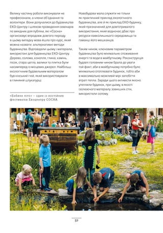 52
Велику частину роботи виконували не
професіонали, а члени об’єднання та
волонтери. Вони долучалися до будівництва
ЕКО-Центру і шляхом проведення семінарів
по вихідних для публіки, які «Сосна»
організовує впродовж довгого періоду.
в цьому випадку мова йшла про курс, який
можна назвати: альтернативні методи
будівництва. Відповідали цьому і матеріали,
використані для будівництва ЕКО-Центру.
Дерево, солома, конопля, глина, камінь,
пісок, стара цегла, валики та плитка були
насамперед із місцевих джерел. Найбільш
екологічним будівельним матеріалом
був кінський гній, який використовували
в глиняній штукатурці.
Новобудова мала служити не тільки
як практичний приклад екологічного
будівництва, але й як приклад ЕКО-будинку,
який призначений для довготривалого
використання, який водночас дбає про
ресурси навколишнього середовища та
гаманці його мешканців.
Таким чином, ключовим параметром
будівництва було мінімальне споживання
енергії та води в майбутньому. Реконструкція
будівлі головним чином брала до уваги
той факт, аби в майбутньому потрібно було
мінімально отоплювати будинок, тобто аби
в максимально можливій мірі запобігти
втраті тепла. Заради цього активісти якісно
утеплили будинок, при цьому, в якості
ізолюючого матеріалу зовнішніх стін,
використали солому.
«Бабине літо» – один із постійних
фестивалів Екоцентру СОСНА
 