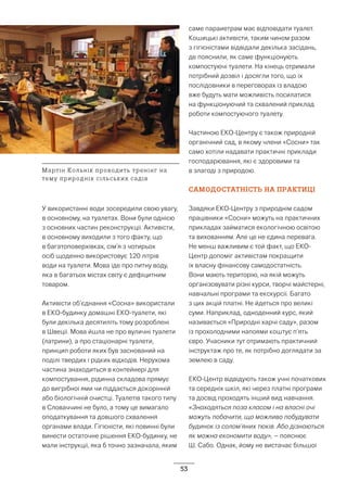 53
У використанні води зосередили свою увагу,
в основному, на туалетах. Вони були однією
з основних частин реконструкції. Активісти,
в основному виходили з того факту, що
в багатоповерхівках, сім’я з чотирьох
осіб щоденно використовує 120 літрів
води на туалети. Мова іде про питну воду,
яка в багатьох містах світу є дефіцитним
товаром.
Активісти об’єднання «Сосна» використали
в ЕКО-будинку домашні ЕКО-туалети, які
були декілька десятиліть тому розроблені
в Швеції. Мова йшла не про вуличні туалети
(латрини), а про стаціонарні туалети,
принцип роботи яких був заснований на
поділі твердих і рідких відходів. Нерухома
частина знаходиться в контейнері для
компостування, рідинна складова прямує
до вигрібної ями чи піддається докорінній
або біологічній очистці. Туалетів такого типу
в Словаччині не було, а тому це вимагало
оподаткування та довшого схвалення
органами влади. Гігієністи, які повинні були
винести остаточне рішення ЕКО-будинку, не
мали інструкції, яка б точно зазначала, яким
саме параиетрам має відповідати туалет.
Кошицькі активісти, таким чином разом
з гігієністами відвідали декілька засідань,
де пояснили, як саме функціонують
компостуючі туалети. На кінець отримали
потрібний дозвіл і досягли того, що їх
послідовники в переговорах із владою
вже будуть мати можливість посилатися
на функціонуючий та схвалений приклад
роботи компостуючого туалету.
Частиною ЕКО-Центру є також природній
органічний сад, в якому члени «Сосни» так
само хотіли надавати практичні приклади
господарювання, які є здоровими та
в злагоді з природою.
САМОДОСТАТНІСТЬ НА ПРАКТИЦІ
Завдяки ЕКО-Центру з природнім садом
працівники «Сосни» можуть на практичних
прикладах займатися екологічною освітою
та вихованням. Але це не єдина перевага.
Не менш важливим є той факт, що ЕКО-
Центр допоміг активістам покращити
їх власну фінансову самодостатність.
Вони мають територію, на якій можуть
організовувати різні курси, творчі майстерні,
навчальні програми та екскурсії. Багато
з цих акцій платні. Не йдеться про великі
суми. Наприклад, одноденний курс, який
називається «Природні харчі саду», разом
із прохолодними напоями коштує п’ять
євро. Учасники тут отримають практичний
інструктаж про те, як потрібно доглядати за
землею в саду.
ЕКО-Центр відвідують також учні початкових
та середніх шкіл, які через платні програми
та досвід проходять інший вид навчання.
«Знаходяться поза класом і на власні очі
можуть побачити, що можливо побудувати
будинок із солом’яних тюків. Або дізнаються
як можна економити воду», – пояснює
Ш. Сабо. Однак, йому не вистачає більшої
Мартін Кольнік проводить тренінг на
тему природніх сільських садів
 