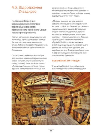 55
4.6.	Відродження
Гнєздного
Поєднання бізнес-ідеї
з громадськими суспільно
корисними інтересами
принесло селу північного Спішу
неймовірний розвиток.
Навіть у малих селах можуть відбуватися
великі події. Прикладом цього є селище
Гнєздне, що знаходиться неподалік
Старої Любовні. За короткий відрізок часу,
воно стало частиною туристичної мапи
Словаччини.
Спочатку в місцевих підприємців була
ідея опертися на давню традицію регіону,
а саме на гуральництво (виробництво
спирту, горілки). Після років підготовки
в Гнєздному з’явилася не тільки перша
гуральня на території Соваччини, в якій
дозріває віскі, але й парк, відкритий із
метою презентації традиційних ремесел та
народних промислів. Тепер цей парк щороку
відвідують десятки тисяч людей.
«Ми дуже щасливі, що нам вдалося
забезпечити місцевих жителів робочими
місцями, а також зробити цей регіон більш
привабливим для туристів. Це результат
плідної співпраці підприємців, органів
місцевого самоврядування та третього
сектору», – говорить доктор наук Ладіслав
Гурега, один із керівників товариства
«Nestville Distillery». Фірма належить
сімейному холдингу декількох фірм цього
регіону, де знаходиться гуральня для
виробництва віскі. Товариство обрало село
Гнєздне невипадково. Саме з цього села
походить сім’я Гуреговців.
ПОВЕРНЕННЯ ДО «ГНІЗДА»
У минулому Гнєздне було найменшим
вільним королівським містом Угорщини.
Виставка виробів народних умільців
дозволила краще зрозуміти життя
наших предків
 