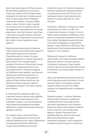 56
Цей статус йому надав у 1412 році король
Жігмунд Люксембурзький. Існує навіть
згадка про надання місту Гнєздне права
продавати бочкове пиво. З ремісницьких
цехів тут були представлені пивовари
та винороби, бондарі, столяри, різьбярі,
кравці, шевці, слюсарі, ковалі, кушніри
та стельмахи. Багато людей тут змогли
прогодуватися спиртоварінням, чи іншими
ремеслами, тісно пов’язаними з ним. Саме
з цієї давньої місцевої традиції з’явилася
ідея повернути Гнєздному хоча б шматочок
його історії, а також привабити сюди
туристів.
Вирішальним імпульсом для створення
нового туристичного об’єкту було відкриття
оригінальної гуральні біля підніжжя
Старолюблянського замку. На основі
архівних документів, а головне збереженої
мапи замку та його підніжжя другої
половини 18 сторіччя з Військового архіву
міста Відень історикам вдалося точно
локалізувати об’єкт. Непримітна будова
під Любовнянським замком є найстаршою
збереженою кам’яною гуральнею на
території Словаччини. Спиртоваріння
поблизу Старої Любовні має більш ніж
250-річну історію. Існування гуральні
підтверджує документ 1747 року з архіву
міста Левоче.
В ньому дослівно наводиться факт, що
в замковій пивниці переганялася «gořalka»
(горілк). Навколо вирощувалося жито,
а документ говорить, що частину врожаю
люди повинні були віддавати місцевим
«gořelníkom» (самогонникам) для перегону
«gořalky» (горілки).
Так з’явився новий, незвичний бізнес-
план – план відродження гуральництва
поблизу Любовнянського замку. Будівництво
в Гнєздному розпочалося 2007 року
і окрім самого виробництва міцного
спиртного напою, тут з’явилася спеціальна
виставка традиційних народних ремесел
та гуральництва північного Спішу. в ній
задокументована історія гуральництва
регіону та народні ремесла, які з ним
пов’язані.
Назва віскі, «Nestville», складається з двох
англійських слів «nest» та «ville», що
в перекладі означають «гніздо» та «село».
Першу партію виробили в 2008 році, потім
вона ще чотири роки дозрівала в бочках із
білого дубу. Спробувати міцний спиртний
напій змогли відвідувачі на урочистому
відкритті парку «Nestville» в 2012 році. При
виробництві обов’язково дотримуються всі
традиції та точні правила.
Перевагою Гнєздного є особлива,
кришталево чиста вода з місцевих джерел.
Гуральник черпає її з восьми криниць,
та фільтрує піщаником. Згідно замірів
екологів, цей регіон визнаний найчистішим
в Словаччині, що також добре впливає на
якість води.
Зерно для виробництва міцного спиртного
напою гуральник мусить діставати з інших
регіонів, навіть із-за кордону, місцевої
продукції йому б не вистачило. Адже
щоденно тут переробляється сто двадцять
тон зерна.
Окрема складова – це бочки. Важливо,
аби вони були оригінальні, вироблені
з американського білого дубу. Бочки
відіграють важливу роль для кінцевого
результату. Напою вони надають особливі
якості, алкоголь в них отримує смак,
фарбу та аромат. Чим довше віскі
дозріває в бочках, тим він є якіснішим.
Для нествіллівців бочки є дуже
важливою складовою і тому їх привозять
з американського Кентуккі та з Луїсвілля.
 