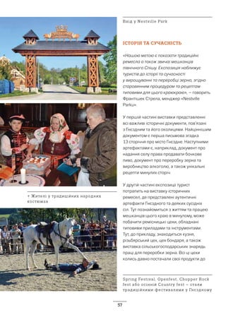 57
ІСТОРІЯ ТА СУЧАСНІСТЬ
«Нашою метою є показати традиційні
ремесла а також звичаї мешканців
північного Спішу. Експозиція наближує
туристів до історії та сучасності
у вирощуванні та переробці зерна, згідно
старовинним процедурам та рецептам
типовими для цього краюкраю», – говорить
Франтішек Стрела, менджер «Nestville
Parku».
У першій частині виставки представленні
всі важливі історичні документи, пов’язані
з Гнєздним та його околицями. Найціннішим
документом є перша письмова згадка
13 сторіччя про місто Гнєздне. Наступними
артефактами є, наприклад, документ про
надання селу права продавати бочкове
пиво, документ про переробку зерна та
виробництво алкоголю, а також унікальні
рецепти минулих сторіч.
У другій частині експозиції турист
потрапить на виставку історичних
ремесел, де представлені аутентичні
артефакти Гнєздного та деяких сусідніх
сіл. Тут познайомиться з життям та працею
мешканців цього краю в минулому, може
побачити ремісницькі цехи, обладнані
типовими приладами та інструментами.
Тут, до прикладу, знаходиться кузня,
різьбярський цех, цех бондаря, а також
виставка сільськогосподарських знарядь
праці для переробки зерна. Всі ці цехи
колись давно постачали свої продукти до
Spring Festival, Openfest, Chopper Rock
fest або осінній Country fest – стали
традиційними фестивалями у Гнєздному
↑ Жителі у традиційних народних
костюмах
Вхід у Nestville Park
 