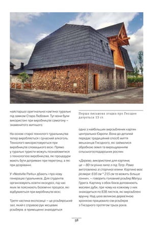 58
найстаршої оригінальної кам’яної гуральні
під замком Стара Любовня. Тут вони були
використані при виробництві самогону –
знаменитого житнього.
На основі старої технології гуральництва
тепер виробляється і сучасний алкоголь.
Технології використовуються при
виробництві словацького віскі. Прямо
у гуральні туристи можуть познайомитися
з технологією виробництва, які процедури
мають бути дотримані при перегонці, а які
при дозріванні.
У «Nestville Parku» дбають і про нову
генерацію гуральників. Для студентів
організовують освітні екскурсії, під час
яких їм пояснюють біохімічні процеси, які
відбуваються при виробництві віскі.
Третя частина експозиції – це різьбярський
зал, який є справою рук місцевих
різьбярів. в приміщенні знаходиться
одна з найбільших вирізьблених картин
центральної Європи. Вона до деталей
передає традиційний спосіб життя
мешканців Гнєздного, які займалися
обробкою землі та вирощуванням
сільськогосподарських рослин.
«Дерево, використане для картини,
це – 80-ти річна липа з-під Татр. Рама
виготовлена зі сторічної ялини. Картина має
розміри: 616 см * 215 см та важить більше
тонни», – говорить головний різьбяр Матуш
Гурега. Картину з обох боків доповнюють
масивні дуби, при чому на кожному з них
знаходиться по 838 листків, які вирізьблені
вручну. Над цією великою дерев’яною
хронікою працювало сім різьбярів
з Гнєздного протягом трьох років.
Перша письмова згадка про Гнєздне
датується 13 ст.
 