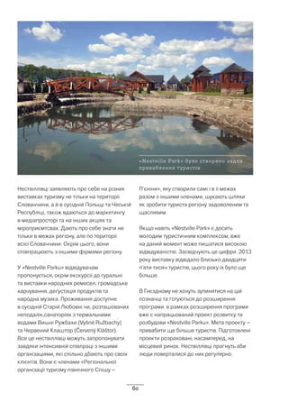 60
Нествіллівці заявляють про себе на різних
виставках туризму не тільки на території
Словаччини, а й в сусідній Польщі та Чеській
Республіці, також вдаються до маркетингу
в медіапросторі та на інших акціях та
міроприємтсвах. Дають про себе знати не
тільки в межах регіону, але по території
всієї Словаччини. Окрім цього, вони
співпрацюють з іншими фірмами регіону.
У «Nestville Parku» відвідувачам
пропонується, окрім екскурсії до гуральні
та виставки народних ремесел, громадське
харчування, дегустація продуктів та
народна музика. Проживання доступне
в сусідній Старій Любовні чи, розташованих
неподалік,санаторіях з термальними
водами Вишні Ружбахи (Vyšné Ružbachy)
та Червений Клаштор (Červený Kláštor).
Все це нествіллівці можуть запропонувати
завдяки інтенсивній співпраці з іншими
організаціями, які спільно дбають про своїх
клієнтів. Вони є членами «Регіональної
організації туризму північного Спішу –
П’єніни», яку створили самі і в її межах
разом з іншими членами, шукають шляхи
як зробити туриста регіону задоволеним та
щасливим.
Якщо навіть «Nestville Park» є досить
молодим туристичним комплексом, вже
на даний момент може пишатися високою
відвідуваністю. Засвідчують це цифри. 2013
року виставку відвідало близько двадцяти
п’яти тисяч туристів, цього року їх було ще
більше.
В Гнєздному не хочуть зупинятися на цій
позначці та готуються до розширення
програми. в рамках розширення програми
вже є напрацьований проект розвитку та
розбудови «Nestville Parku». Мета проекту –
привабити ще більше туристів. Підготовлені
проекти розраховані, насамперед, на
місцевий ринок. Нествіллівці прагнуть аби
люди поверталися до них регулярно.
«Nestville Park» було створено задля
приваблення туристів
 