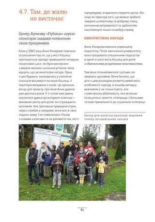 61
4.7.	Там, де жалю
не вистачає
Центр Аутизму «Рубікон» шукає
спонсорів завдяки натхненню
своїх працівників.
Коли у 2007 році Анна Ухнарова помітила
оголошення про те, що у місті Кошиці
пропонується оренда приміщення чотирьох
початкових шкіл, які були виключені
з мережі міських шкільних установ, вона
відчула, що це виняткова нагода. Одна
з цих будівель знаходилась у спокійній
сільській місцевості на окраї Кошиць. Її
територія межувала з лісом. Це ідеальне
місце для проекту, про який Анна думала
уже декілька років. У її голові вже давно
оселилася думка організувати освітньо –
виховний центр для дітей, які страждають
аутизмом. Але здолавши природній страх,
через стрибок у невідоме, вона все ж таки
подала заяву. І не помилилася. Разом
з новими колегами та за допомоги тих, хто її
підтримував, їй вдалося створити центр. Він
існує як приклад того, що можна зробити
завдяки шляхетному та доброму плану,
натхненню,витривалості та здібностям
наштовхнути інших на добру справу.
ВИКОРИСТАНА НАГОДА
Анна Ухнарова вивчала корекційну
педагогіку. Після закінчення університету
вона працювала спеціальним педагогом
в одній зі шкіл міста Кошиці для дітей
з обмеженими розумовими можливостями.
Там вона познайомилася з дітьми, які
хворіють аутизмом. Вона бачила, що
діти з цим розладом розвитку вимагають
особливого підходу. в їхньому випадку
важливою є не тільки освіта, але
і комплексна дбайливість, яка включає
позашкільні заняття, співпрацю з батьками
та їхню прихильність до соціальної інтеграції.
Центр для аутистів пропонує широкий
спектр позашкільних заходів
 