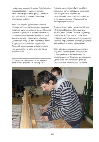 63
Наприклад, завдяки підтримці Благодійного
фонду асоціації «T-Systems Slovakia»,
яким керує Карпатський фонд, «Рубікон»
міг реалізувати проект «У безпечних
кольорових обіймах».
Мета цього проекту розвивати розлади
розвитку дітей з аутизмом через базальну
терапію в мультисенсорних умовах. Зокрема
потрібно підвищити їх чуттєве сприйняття,
розвивати концентрацію і мотивацію дітей,
зменшити стрес і стереотипну поведінку.
Це важливо тому, що діти з аутизмом мають
труднощі в спілкуванні та соціалізації.
Саме цей метод допомагає їм відкривати
нові можливості та полегшує інтеграцію
в суспільство.
У межах цього проекту було придбано
спеціальну вагову ковдру,яка заспокоює
сенсорну область пацієнта, та
світлодіодний ланцюг, розташований на
стелі терапевтичного приміщення під
напівпрозорим навісом.
В проекті взяв участь також співробітник
«T-Systems Slovakia», батько дитини-
аутиста, який також є клієнтом «Рубікону».
Батько також брав участь у підготовці
терапевтичного приміщення, установленні
корпусів на радіатор та світлодіодних ламп
на стелю, під назвою «Зоряне небо».
Саме за сприянням працівників фірми
«Рубікон» часто отримує спонсорство.
«Наша робота торкає серця тих, хто
приходить до нас, бачить як ми працюємо
і допомагає нам відкривати двері до
спонсорства», – пояснює А. Ухнарова.
На творчих майстернях діти вчаться
елементам ткацтва чи гончарства
 
