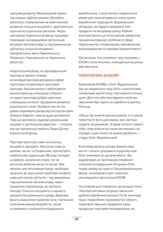 66
програм розвитку. Міжнародний проект
під назвою «Дійсно разом» (Skutočne
spoločne), спрямований на комплексний
розвиток сільської місцевості, здійснюється
одночасно в декількох регіонах. Через
цей проект Карпатський фонд підтримує
співпрацю некомерційних організацій,
місцевих органів влади та підпрємницьких
суб’єктів у сільській місцевості
Закарпатської, Івано-Франківської,
Львівської, Чернівецької та Черкаської
областей.
«Карпатський фонд, як відповідальний
партнер в проекті, оперує
вісімнадцятирічним досвідом у сфері
підготовки та реалізації грантових
програм. Нашою метою є мобілізувати
міжсекторальну співпрацю в Україні
та через приклади доброї практики
словацьких спільнот підтримати розвиток
українського села. Особисто ми не так
давно переймали досвід від експертів країн
Західної Європи і нам це дуже допомогло.
Тому цю допомогу надаємо українським
сусідам із ще більшою радістю», – сказала
під час презентації проекту Лаура Діттел,
Карпатський фонд.
Підстави орієнтації саме на сільську
місцевість зрозумілі. Фактично саме ці
райони, так як і в Словаччині, протистоять
найбільшим труднощам. Молодь покидає
ці райони, населення старіє, тут не
вистачає робочих місць та послуг. Аби
змінити цей негативний тренд, необхідно
залучити до вирішення проблеми якомога
ширший спектр суб’єктів – від державних
і муніципальних органів влади, через
приватних підприємців, до третього
сектору. Сільська місцевість є одним із
пріоритетів українського уряду. Держава
бачить вирішення проблем села, пов’язаних
із високим рівнем безробіття, також
і в оновленні сільськогосподарського
виробництва. з цією метою створюються
умови для започаткування нових малих
виробничих підрозділів, фермерських
об’єднань, які будуть продавати свої
продукти на місцевому ринку. Кабінет
міністрів бачить це потенційним джерелом
працевлаштування, особливо в сфері
тваринництва, плодівництва, овочівництва,
виноградарства та харчової промисловості.
Організація, яка отримала таку підтримку –
ЕКОМ з села Чесники, знаходиться на ринку
вже два роки.
ПОВЕРНЕННЯ ДОДОМУ
Керівником ЕКОМу є Олег Журавінський.
Ще до недавнього часу, його з однолітками,
чоловіками зрілого віку, пов’язувала спільна
доля. Для того аби прогодувати сім’ю він
змушений був їздити на заробітки в далеку
Польщу.
«Якщо так живете декілька років, то з часом
перестаєте бути щасливим і все частіше
сумуєте за домівкою. Згодом питаєте самого
себе, чому власне ви стали вигнанцем і чи
справді з цим нічого не можна зробити», –
згадує Олег Журавінський.
Коли йому випала нагода змінити своє
життя і почати працювати в рідному краї,
Олег вчепився за цю можливість. Він
відреагував на пропозицію створення
сільськогосподарських об’єднань.Олег
подав заявку на грант в Західноукраїнський
фонд і незабаром в світі з’явилася
некомерційна організація ЕКОМ.
Поштовхом для створення організації стала
і безперспективна ситуація тамтешніх
дрібних виробників молока. Після занепаду
трьох переробних підприємств в області,
люди були змушені продавати свою
продукцію торговим посередникам, які
 