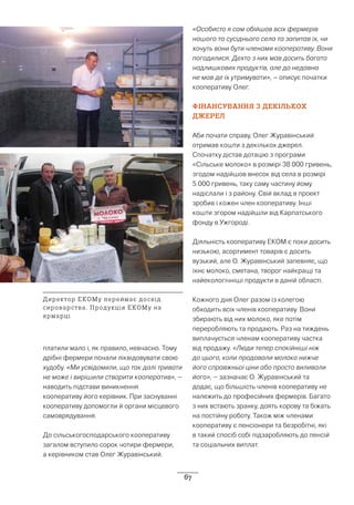 67
платили мало і, як правило, невчасно. Тому
дрібні фермери почали ліквідовувати свою
худобу. «Ми усвідомили, що так далі тривати
не може і вирішили створити кооператив», –
наводить підстави виникнення
кооперативу його керівник. При заснуванні
кооперативу допомогли й органи місцевого
самоврядування.
До сільськогосподарського кооперативу
загалом вступило сорок чотири фермери,
а керівником став Олег Журавінський.
«Особисто я сам обійшов всіх фермерів
нашого та сусіднього села та запитав їх, чи
хочуть вони бути членами кооперативу. Вони
погодилися. Дехто з них мав досить багато
надлишкових продуктів, але до недавна
не мав де їх утримувати», – описує початки
кооперативу Олег.
ФІНАНСУВАННЯ З ДЕКІЛЬКОХ
ДЖЕРЕЛ
Аби почати справу, Олег Журавінський
отримав кошти з декількох джерел.
Спочатку дістав дотацію з програми
«Сільське молоко» в розмірі 38 000 гривень,
згодом надійшов внесок від села в розмірі
5 000 гривень, таку саму частину йому
надіслали і з району. Свій вклад в проект
зробив і кожен член кооперативу. Інші
кошти згором надійшли від Карпатського
фонду в Ужгороді.
Діяльність кооперативу ЕКОМ є поки досить
низькою, асортимент товарів є досить
вузький, але О. Журавінський запевняє, що
їхнє молоко, сметана, творог найкращі та
найекологічніші продукти в даній області.
Кожного дня Олег разом із колегою
обходить всіх членів кооперативу. Вони
збирають від них молоко, яке потім
переробляють та продають. Раз на тиждень
виплачується членам кооперативу частка
від продажу. «Люди тепер спокійніші ніж
до цього, коли продавали молоко нижче
його справжньої ціни або просто виливали
його», – зазначає О. Журавінський та
додає, що більшість членів кооперативу не
належить до професійних фермерів. Багато
з них встають зранку, доять корову та біжать
на постійну роботу. Також між членами
кооперативу є пенсіонери та безробітні, які
в такий спосіб собі підзаробляють до пенсій
та соціальних виплат.
Директор ЕКОМу переймає досвід
сироварства. Продукція ЕКОМу на
ярмарці
 