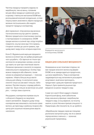 68
Частину продукції продають відразу на
виробництві, тим не менш, головним
місцем збуту продукції є районний центр.
в одному з тамтешніх магазинів ЕКОМ має
розташований власний холодильник, а отже
покупці мають можливість обрати продукцію
великих постачальників, або надати
пріоритет продукції кооперативу.
Для порівняння: літер молока від великих
постачальників коштує дев’ять гривень.
Молоко продається в пластикових пакетах,
є пастеризоване та знежирнене. ЕКОМ
продає молоко в скляній тарі, котру потрібно
повертати, коштує воно від п’яти гривень
п’ятдесят копійок до шести гривень, при
цьому вміст жиру сягає чотирьох відсотків.
Коли О. Журавінський вирішив продавати
молоко в скляній тарі, він добре розумів для
чого це робить. «Тут йдеться не тільки про
ностальгію за минулими часами, коли ми
ще навіть не чули про пластикові пакети.
Головною причиною є екологія та охорона
навколишнього середовища. Скляну тару
можна повернути або обміняти, таким
чином не утворюються відходи», – пояснює
керівник. «Навіть більше,якщо маєте
пляшку для обміну, то наступного разу
платите тільки за сам вміст пляшки, тобто
молоко. Постійні покупці і справді роблять
саме так. Трьох пляшок їм вистачає на цілий
рік», – описує свою стратегію.
Нещодавно, кооператив отримав кошти
з обласного бюджету на закупівлю
нового автомобіля. Завдяки цьому тепер
кооператив має можливість постачати свіже
молоко, до прикладу, в районну лікарню або
центр для соціально-незахищених верств
населення.
НАДІЯ ДЛЯ СІЛЬСЬКОЇ МІСЦЕВОСТІ
Незважаючи на всі позитивні сторони, які
має продаж власного молока від фірми
ЕКОМ, їм не завжди вдається продати все,
що вони виробляють. Тому в кооперативі
задумовуються над питанням як розширити
асортимент, який вони пропонують,
продуктами з довшим терміном придатності.
Нарешті, було прийняте рішення про
введення на ринок твердого сиру.
І саме тут в житті Олега вдруге з’явився
Карпатський фонд, який забезпечив
йому навчання у фахівця з виробництва
твердого сиру. в кінці вересня, на початку
жовтня, в село Чесники приїхав спеціаліст із
Нідерландів, аби показати їм, як це зробити.
«Виробництво твердих сирів ми плануємо
розпочати наступного року, так як в зимній
період молока є менше,», – зазначає
український підприємець.
Відкриття молочного
кооперативу ЕКОМ
 