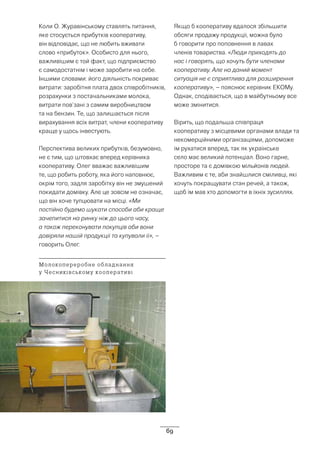69
Коли О. Журавінському ставлять питання,
яке стосується прибутків кооперативу,
він відповідає, що не любить вживати
слово «прибуток». Особисто для нього,
важливішим є той факт, що підприємство
є самодостатнім і може заробити на себе.
Іншими словами: його діяльність покриває
витрати: заробітня плата двох співробітників,
розрахунки з постачальниками молока,
витрати пов’зані з самим виробництвом
та на бензин. Те, що залишається після
вирахування всіх витрат, члени кооперативу
краще у щось інвестують.
Перспектива великих прибутків, безумовно,
не є тим, що штовхає вперед керівника
кооперативу. Олег вважає важливішим
те, що робить роботу, яка його наповнює,
окрім того, задля заробітку він не змушений
покидати домівку. Але це зовсім не означає,
що він хоче тупцювати на місці. «Ми
постійно будемо шукати способи аби краще
зачепитися на ринку ніж до цього часу,
а також переконувати покупців аби вони
довіряли нашій продукції та купували її», –
говорить Олег.
Якщо б кооперативу вдалося збільшити
обсяги продажу продукції, можна було
б говорити про поповнення в лавах
членів товариства. «Люди приходять до
нас і говорять, що хочуть бути членами
кооперативу. Але на даний момент
ситуація не є сприятлива для розширення
кооперативу», – пояснює керівник ЕКОМу.
Однак, сподівається, що в майбутньому все
може змінитися.
Вірить, що подальша співпраця
кооперативу з місцевими органами влади та
некомерційними організаціями, допоможе
їм рухатися вперед, так як українське
село має великий потенціал. Воно гарне,
просторе та є домівкою мільйонів людей.
Важливим є те, аби знайшлися сміливці, які
хочуть покращувати стан речей, а також,
щоб їм мав хто допомогти в їхніх зусиллях.
Молокопереробне обладнання
у Чесниківському кооперативі
 