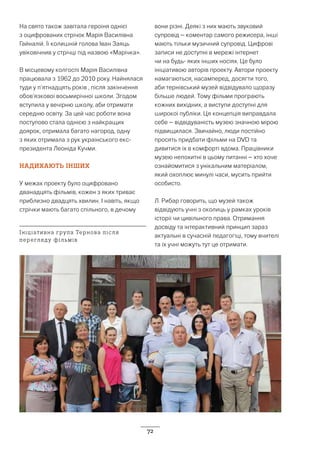 72
На свято також завітала героїня однієї
з оцифрованих стрічок Марія Василівна
Гайналій. Її колишній голова Іван Заяць
увіковічнив у стрічці під назвою «Марічка».
В місцевому колгоспі Марія Василівна
працювала з 1962 до 2010 року. Найнялася
туди у п’ятнадцять років , після закінчення
обов’язкової восьмирічної школи. Згодом
вступила у вечірню школу, аби отримати
середню освіту. За цей час роботи вона
поступово стала однією з найкращих
доярок, отримала багато нагород, одну
з яких отримала з рук українського екс-
президента Леоніда Кучми.
НАДИХАЮТЬ ІНШИХ
У межах проекту було оцифровано
дванадцять фільмів, кожен з яких триває
приблизно двадцять хвилин. І навіть, якщо
стрічки мають багато спільного, в дечому
вони різні. Деякі з них мають звуковий
супровід – коментар самого режисера, інші
мають тільки музичний супровід. Цифрові
записи не доступні в мережі інтернет
чи на будь- яких інших носіях. Це було
ініціативою авторів проекту. Автори проекту
намагаються, насамперед, досягти того,
аби тернівський музей відвідувало щоразу
більше людей. Тому фільми програють
кожних вихідних, а виступи доступні для
широкої публіки. Ця концепція виправдала
себе – відвідуваність музею значною мірою
підвищилася. Звичайно, люди постійно
просять придбати фільми на DVD та
дивитися їх в комфорті вдома. Працівники
музею непохитні в цьому питанні – хто хоче
ознайомитися з унікальним матеріалом,
який охоплює минулі часи, мусить прийти
особисто.
Л. Рибар говорить, що музей також
відвідують учні з околиць у рамках уроків
історії чи цивільного права. Отримання
досвіду та інтерактивний принцип зараз
актуальні в сучасній педагогіці, тому вчителі
та їх учні можуть тут це отримати.
Ініціативна група Тернова після
перегляду фільмів
 