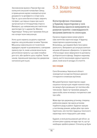 73
Засновником музею в Тернові був сам
колишній сільський голова Іван Заяць.
в приміщеннях музею знаходяться різні
документи та артефакти з історії села.
Про те, що в села багата історія, свідчить
той факт, що перша згадка про нього
зустрічається в п’ятнадцятому сторіччі.
Ймовірно, що найважливішою пам’яткою
архітектури тут є церква Св. Миколи
Чудотворця. Тепер у селі проживає більше
ніж чотири тисячі мешканців.
Успіх цього проекту за досить короткий
відрізок часу розійшовся за межі Тернова.
Мешканці навколишніх сіл та містечок
відвідують музей та розмовляють з авторами
проекту про те, яким шляхом вони йшли
для втілення проекту і що саме потрібно
для того, аби зробити щось подібне. Таким
чином, тернівський приклад стає джерелом
натхнення для інших.
5.3.	Вода понад
золото
Катастрофічне становище
у будинку перестарілих у селі
Вільховець вдалося виправити за
рахунок грантів і самовідданості
місцевих жителів та спонсорів.
Сучасна людина важко може уявити
своє життя без протічної води. У будинку
перестарілих в українському селі
Вільховець, ще недавно була така сумна
реальність. Виправити цю ситуацію взялося
місцеве об’єднання «Джерело». Із проектом
«Питна вода» вони звернулися по допомогу
до Карпатського фонду. Завдяки наданому
гранту, життя пенсіонерів нарешті досягло
рівня, який хоча б нагадує 21 століття.
БЕЗ ВОДИ
Село Вільховець Черкаської області
знаходиться на відстані близько двохсот
п’ятидесяти кілометрів від Києва.
Місцевий булинок перестарілих надає
соціальні послуги для людей похилого віку,
які можуть бути розміщені тут постійно або
тимчасово. Зараз тут проживає двадцять
одна особа, вони не можуть піклуватися самі
про себе.
Мова йде про державну установу, створену
районною радою. Це єдина установа
подібного роду в районі. Будинок працює
у постійному режимі, добре дбає про своїх
підопічних, але постійні труднощі технічного
характеру часто порушують цей намір.
Будівля, в якій розташований цей об’єкт, за
останні роки щоразу нагадує про те, що тут
необхідно зробити ремонт. Спочатку це були
 