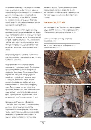 74
вікна в неналежному стані, через шпарини
яких продував вітер. Це питання вдалося
вирішити внутрішньо минулого року завдяки
допомозі німецького посольства. Було
надано допомогу в сумі 40 000 гривень,
за які замінили вікна та двері. Протягом
відносно короткого періоду з’явилася нова,
ще серйозніша проблема.
Після пошкодження труб з усіх кранів у
будинку текла брудна та іржава вода. Аналіз
води підтвердив, що вона непридатна ні для
пиття, ні для варіння, ні для будь-яких інших
потреб. Проблема була не тільки в іржавих
трубах, але також і в резервуарі для води.
Працівники розуміли, що це катастрофа.
Адже, без води пансіонат працювати не
може.
Потрібно було діяти швидко. «Тимчасове
кризове рішення стомлювало всіх», – згадує
Світлана Пшенична.
Воду для пиття також потрібно було
приносити з сусіднього двору. Соціальним
працівницям та медичним сестрам це
відіймало багато сил. Вони повинні були
спуститися з другого поверху будівлі,
перейти в сусідній двір, набрати води
з колодязя, заповнити відра, а потім
понести їх назад. Але добре, що хоча
б в туалеті можна було спускати брудну
воду. Такий режим змусив клієнтів та
працівників обмежити себе у використанні
води майже у всіх потребах. Дозволено
було користуватися водою тільки задля
дотримання обов’язкових правил гігієни.
Громадське об’єднання «Джерело»
з’явилося при стаціонарі у селі Вільховець
декілька років тому і допомагало у
вирішенні багатьох проблем. Тепер воно
також втрутилося. Але, оскільки фінансові
можливості були мінімальні, довелося
шукати додаткові ресурси для виходу
з важкої ситуації. Було прийняте рішення
разом подати заявку на грант зі схеми
Карпатського фонду «Дійсно разом». Після
його затвердження, можна було починати
справу.
ДОПОМАГАВ, ХТО МІГ
Карпатський фонд Україна підтримав проект
у сумі 30 000 гривень. Члени громадського
об’єднання «Джерело» зробили все, що
↓ Резервуар та труби у будинку
перестарілих
↓↓ Із цього колодязя добували воду
працівники будинку
 