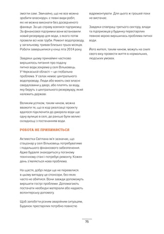 75
змогли самі. Звичайно, що не все можна
зробити власноруч. є певні види робіт,
які не можна виконати без досвідченого
фахівця. За цю справу взялися підприємці.
За фінансової підтримки вони встановили
новий резервуар для води, з якого потім
провели всі нові труби. Ремонт водопроводу,
у загальному, тривав близько трьох місяців.
Роботи завершилися у кінці літа 2014 року.
Завдяки цьому принаймні частково
вирішилось питання про подачу
питної води,зокрема у селі Вільховець.
У Черкаській області – це глобальна
проблема. У селах немає центрального
водопроводу. Люди або мають свої власні
свердловини у дворі, або платять за воду,
яку беруть з центрального резервуару, який
належить державі.
Великим успіхом, таким чином, можна
вважати те, що в ході реалізації проекту
вдалося підключити до джерела води ще
одну вулицю в селі, де раніше були великі
складнощі з постачанням води.
РОБОТА НЕ ПРИПИНЯЄТЬСЯ
Активістка Світлана ім’я зазначає, що
стаціонар у селі Вільховець потребуватиме
і подальшого фінансового забезпечення.
Адже будівля знаходиться у поганому
технічному стані і потребує ремонту. Кожен
день з’являється нова проблема.
На щастя, добрі люди ще не перевелися.
в цьому випадку це спонсори, без яких
часто не обійтися. Вони завжди допоможуть
вирішити гострі проблеми. Допомагають
постачати необхідні матеріали або надають
волонтерську допомогу.
Щоб запобігти різним аварійним ситуаціям,
Будинок престарілих потрібно повністю
відремонтувати. Для цього ж грошей поки
не вистачає.
Завдяки співпраці третього сектору, влади
та підприємців у будинку перестарілих
певною мірою вирішилась проблема питної
води.
Його жителі, таким чином, можуть на схилі
свого віку провести життя в нормальних,
людських умовах.
 