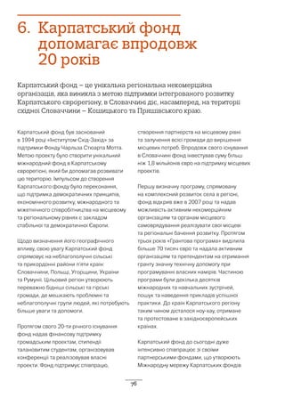76
6.	 Карпатський фонд
допомагає впродовж
20 років
Карпатський фонд – це унікальна регіональна некомерційна
організація, яка виникла з метою підтримки інтегрованого розвитку
Карпатського єврорегіону, в Словаччині діє, насамперед, на території
східної Словаччини – Кошицького та Пряшівського краю.
Карпатський фонд був заснований
в 1994 році «Інститутом Схід-Захід» за
підтримки Фонду Чарльза Стюарта Мотта.
Метою проекту було створити унікальний
міжнародний фонд в Карпатському
єврорегіоні, який би допомагав розвивати
цю територію. Імпульсом до створення
Карпатського фонду було переконання,
що підтримка демократичних принципів,
економічного розвитку, міжнародного та
міжетнічного співробітництва на місцевому
та регіональному рівнях є закладом
стабільної та демократичної Європи.
Щодо визначення його географічного
впливу, свою увагу Карпатський фонд
спрямовує на неблагополучні сільські
та прикордонні райони п’яти країн:
Словаччини, Польщі, Угорщини, України
та Румунії. Цільовий регіон утворюють
переважно бідніші сільські та гірські
громади, де мешкають проблемні та
неблагополучні групи людей, які потребують
більше уваги та допомоги.
Протягом свого 20-ти річного існування
фонд надав фінансову підтримку
громадським проектам, стипендії
талановитим студентам, організовував
конференції та реалізовував власні
проекти. Фонд підтримує співпрацю,
створення партнерств на місцевому рівні
та залучення всієї громади до вирішення
місцевих потреб. Впродовж свого існування
в Словаччині фонд інвестував суму більш
ніж 1,8 мільйонів євро на підтримку місцевих
проектів.
Першу визначну програму, спрямовану
на комплексний розвиток села в регіоні,
фонд відкрив вже в 2007 році та надав
можливість активним некомерційним
організаціям та органам місцевого
самоврядування реалізувати свої місцеві
та регіональні бачення розвитку. Протягом
трьох років «Грантова програма» виділила
більше 70 тисяч євро та надала активним
організаціям та претендентам на отримання
гранту значну технічну допомогу при
програмуванні власних намірів. Частиною
програми були декілька десятків
міжнародних та навчальних зустрічей,
пошук та наведення прикладів успішної
практики. До країн Карпатського регіону
таким чином дісталося ноу-хау, отримане
та протестоване в західноєвропейських
країнах.
Карпатський фонд до сьогодні дуже
інтенсивно співпрацює зі своїми
партнерськими фондами, що утворюють
Міжнародну мережу Карпатських фондів
 