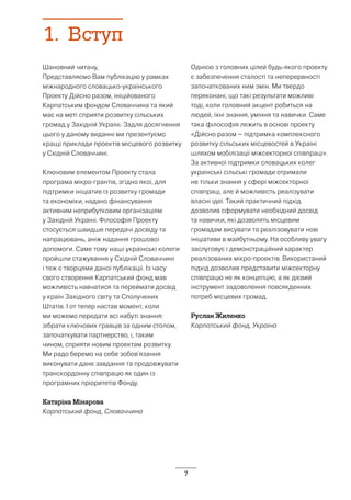 7
1.	Вступ
Шановний читачу,
Представляємо Вам публікацію у рамках
міжнародного словацько-українського
Проекту Дійсно разом, ініційованого
Карпатським фондом Словаччина та який
має на меті сприяти розвитку сільських
громад у Західній Україні. Задля досягнення
цього у даному виданні ми презентуємо
кращі приклади проектів місцевого розвитку
у Східній Словаччині.
Ключовим елементом Проекту стала
програма мікро-грантів, згідно якої, для
підтримки ініціатив із розвитку громади
та економіки, надано фінансування
активним неприбутковим організаціям
у Західній Україні. Філософія Проекту
стосується швидше передачі досвіду та
напрацювань, аніж надання грошової
допомоги. Саме тому наші українські колеги
пройшли стажування у Східній Словаччині
і теж є творцями даної публікації. Із часу
свого створення Карпатський фонд мав
можливість навчатися та переймати досвід
у країн Західного світу та Сполучених
Штатів. І от тепер настав момент, коли
ми можемо передати всі набуті знання:
зібрати ключових гравців за одним столом,
започаткувати партнерство, і, таким
чином, сприяти новим проектам розвитку.
Ми радо беремо на себе зобов’язання
виконувати дане завдання та продовжувати
транскордонну співпрацю як один із
програмних пріоритетів Фонду.
Катаріна Мінарова
Карпатський фонд, Словаччина
Однією з головних цілей будь-якого проекту
є забезпечення сталості та неперервності
започаткованих ним змін. Ми твердо
переконані, що такі результати можливі
тоді, коли головний акцент робиться на
людей, їхні знання, уміння та навички. Саме
така філософія лежить в основі проекту
«Дійсно разом – підтримка комплексного
розвитку сільських місцевостей в Україні
шляхом мобілізації міжсекторної співпраці».
За активної підтримки словацьких колег
українські сільські громади отримали
не тільки знання у сфері міжсекторної
співпраці, але й можливість реалізувати
власні ідеї. Такий практичний підхід
дозволив сформувати необхідний досвід
та навички, які дозволять місцевим
громадам висувати та реалізовувати нові
ініціативи в майбутньому. На особливу увагу
заслуговує і демонстраційний характер
реалізованих мікро-проектів. Використаний
підхід дозволив представити міжсекторну
співпрацю не як концепцію, а як дієвий
інструмент задоволення повсякденних
потреб місцевих громад.
Руслан Жиленко
Карпатський фонд, Україна
 