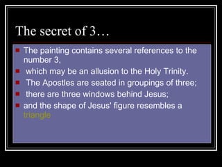 The secret of 3… The painting contains several references to the number 3, which may be an allusion to the Holy Trinity. The Apostles are seated in groupings of three; there are three windows behind Jesus;  and the shape of Jesus' figure resembles a  triangle   