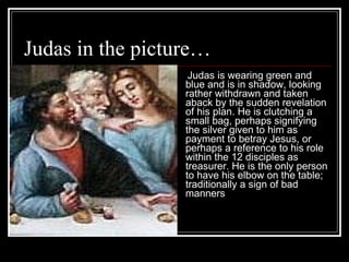 Judas in the picture… Judas is wearing green and blue and is in shadow, looking rather withdrawn and taken aback by the sudden revelation of his plan. He is clutching a small bag, perhaps signifying the silver given to him as payment to betray Jesus, or perhaps a reference to his role within the 12 disciples as treasurer. He is the only person to have his elbow on the table; traditionally a sign of bad manners   