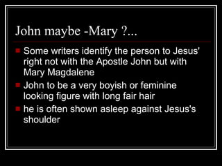 John maybe -Mary ?...  Some writers identify the person to Jesus' right not with the Apostle John but with Mary Magdalene John to be a very boyish or feminine looking figure with long fair hair   he is often shown asleep against Jesus's shoulder 
